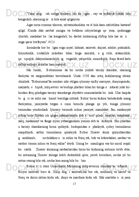 Yana   ulug   ish   ustiga   borasen,   ish   ko rgan   ,   ray   va   tadbirlik   beklar   bila	 
kengashib, alarming so zi bila amal qilgaysen	

Agar meni rizomni tilarsen, xilvatnishinlikni va el bila kam ixtilotlikni bartaraf
qilgil.   Kunda   ikki   navbat   iningni   va   beklarni   ixtiyorlariga   qo yma,   qoshingga	

chorlab,   maslahat   bo lsa   kengashib,   bu   davlat   xoxlarning   ittifoqi   bila   har   so z  	
  
unga qaror berfaysen”./421/
Insonlarda bor bo lgan ezgu niyat, hikmat, saxovat, shijoat, adolat, pokizalik,	

bilimdonlik,   irodalilik   xislatlari   bilan   birga   xasislik,   o g rilik,   aldamchlik,	
 
qo rqoqlik, ikkiyuzlamachilik, ig vogarlik, yalqovlik, munofiqlik, fisqu-fasod kabi	
 
salbiy-axloqiy xislatlar ham mavjud. 
Ma lumki,   Boburnoma da   bir   necha   yuzlab   tarixiy   shaxslar,   ularning	
  
faoliytai   va   sarguzashtlari   tasvirlanadi.   Unda   1550   dan   ortiq   kishilarning   obrazi
chiziladi.  Boburnoma da nomlari zikr etilgan ijtimoiy-sinfiy mavqeyi, dunyoqarashi,
 
mazxabi, e tiqodi, xulq-atvori va boshqa jihatlari bilan bir-biriga o xshash yoki bir-
 
biridan farq qiladigan tarixiy shaxslarga obyektiv munosabatda bo ladi. Ular haqida	

to g ri va xolis ma lumot berishga intiladi. Bobur biron kishini baholashda uning	
  
faoliyatini,   jamiyatda   tutgan   o rnini   birinchi   planga   qo yib,   bunga   ijtimoiy	
 
tomondan   yondoshadi.   Ijtimoiy   turmush   uchun   jamiyat,   mamlakat,   fan,   madaniyat
uchun biror  foydali ish qilgan odamniyaxshi  deb e tirof qiladi. Jamiyat, mamlakat,	

xalq, madaniayt va fanga ziyon yetkazganlarni yomon deb ta kidlaydi. Shu jihatdan	

u   tarixiy   shaxslarning   birini   qutlaydi,   boshqasidan   o pkalaydi,   ijobiy   tomonlarini	

maqullaydi,   salbiy   tomonlarini   qoralaydi.   Bobur   Xusrav   shoxi   qilmishlaridan
g azablanib,    nechukkim o zi zolim va fosiq edi, bek va bekzodalari, navkar va	
   
sardori tomon zolim va fosiq edilar  deydi. Uning be maniligini esa bir misol orqali	
	
ko rsatdi.  Xusrav shoxning navkarlaridan biron-bir kishining xotinini tortib eltar,	
 
bu   xotunning   Xusrav   shoxga   kelib   dodxohlik   qilur,   javob   berurkim,   necha   yil   bu
xotun sening bila edi, necha kun aning bila bo lsin .	
 
Bobur   o z   otasi   Umarshayx   Mirzoning   xulq-atvorini   shunday   ta riflaydi.	
  
Bisyor   saxovati   bore   di.   Xulqi   dog i   saxovaticha   bor   edi,   xushxulq   va   harrof   va	

fosiq va shirin zabon kishi  edi, shujo va mardona kishi edi. Ikki martaba o zi jami	

17 