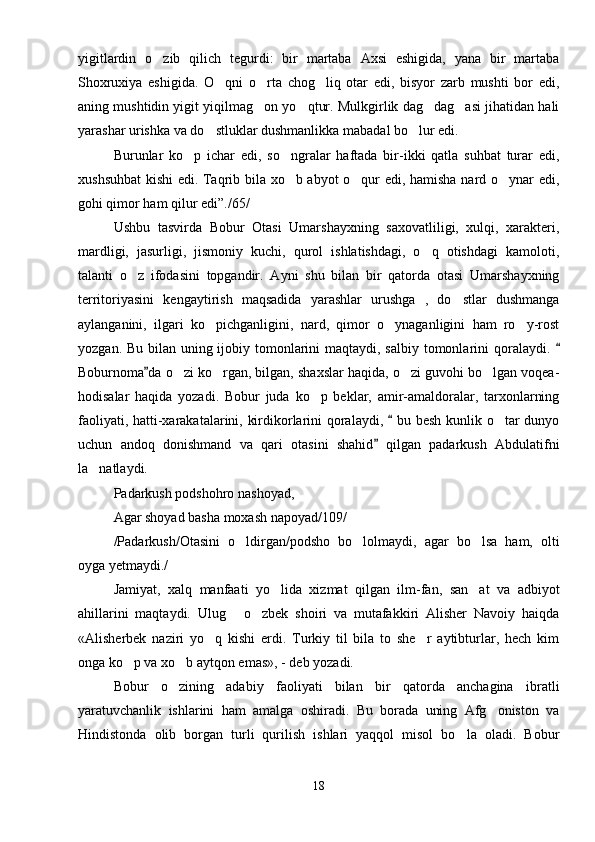 yigitlardin   o zib   qilich   tegurdi:   bir   martaba   Axsi   eshigida,   yana   bir   martaba
Shoxruxiya   eshigida.   O qni   o rta   chog liq   otar   edi,   bisyor   zarb   mushti   bor   edi,	
  
aning mushtidin yigit yiqilmag on yo qtur. Mulkgirlik dag dag asi jihatidan hali	
   
yarashar urishka va do stluklar dushmanlikka mabadal bo lur edi.	
 
Burunlar   ko p   ichar   edi,   so ngralar   haftada   bir-ikki   qatla   suhbat   turar   edi,	
 
xushsuhbat  kishi edi. Taqrib bila xo b abyot  o qur edi, hamisha nard o ynar edi,	
  
gohi qimor ham qilur edi”./65/
Ushbu   tasvirda   Bobur   Otasi   Umarshayxning   saxovatliligi,   xulqi,   xarakteri,
mardligi,   jasurligi,   jismoniy   kuchi,   qurol   ishlatishdagi,   o q   otishdagi   kamoloti,	

talanti   o z   ifodasini   topgandir.   Ayni   shu   bilan   bir   qatorda   otasi   Umarshayxning	

territoriyasini   kengaytirish   maqsadida   yarashlar   urushga   ,   do stlar   dushmanga	

aylanganini,   ilgari   ko pichganligini,   nard,   qimor   o ynaganligini   ham   ro y-rost	
  
yozgan. Bu bilan uning ijobiy tomonlarini  maqtaydi, salbiy tomonlarini  qoralaydi. 	

Boburnoma da o zi ko rgan, bilgan, shaxslar haqida, o zi guvohi bo lgan voqea-	
	   
hodisalar   haqida   yozadi.   Bobur   juda   ko p   beklar,   amir-amaldoralar,   tarxonlarning	

faoliyati, hatti-xarakatalarini, kirdikorlarini qoralaydi,   bu besh kunlik o tar dunyo	
	
uchun   andoq   donishmand   va   qari   otasini   shahid   qilgan   padarkush   Abdulatifni	

la natlaydi. 	

Padarkush podshohro nashoyad,
Agar shoyad basha moxash napoyad/109/
/Padarkush/Otasini   o ldirgan/podsho   bo lolmaydi,   agar   bo lsa   ham,   olti	
  
oyga yetmaydi./
Jamiyat,   xalq   manfaati   yo lida   xizmat   qilgan   ilm-fan,   san at   va   adbiyot	
 
ahillarini   maqtaydi.   Ulug   o zbek   shoiri   va   mutafakkiri   Alisher   Navoiy   haiqda	
 
«Alisherbek   naziri   yo q   kishi   erdi.   Turkiy   til   bila   to   she r   aytibturlar,   hech   kim	
 
onga ko p va xo b aytqon emas», - deb yozadi.	
 
Bobur   o zining   adabiy   faoliyati   bilan   bir   qatorda   anchagina   ibratli	

yaratuvchanlik   ishlarini   ham   amalga   oshiradi.   Bu   borada   uning   Afg oniston   va	

Hindistonda   olib   borgan   turli   qurilish   ishlari   yaqqol   misol   bo la   oladi.   Bobur	

18 