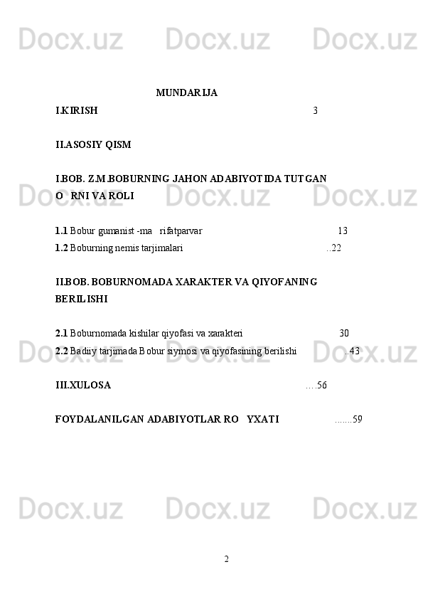 MUNDARIJA
I.KIRISH 3
II.ASOSIY QISM
I.BOB. Z.M.BOBURNING JAHON ADABIYOTIDA TUTGAN
O RNI VA ROLI	

1.1  Bobur gumanist -ma rifatparvar 13	
 
1.2  Boburning nemis tarjimalari ..22	

II.BOB.  BOBURNOMADA XARAKTER VA QIYOFANING 
BERILISHI
2.1  Boburnomada kishilar qiyofasi va xarakteri 30	

2.2  Badiiy tarjimada Bobur siymosi va qiyofasining berilishi ..43	

III.XULOSA    ….56	

FOYDALANILGAN ADABIYOTLAR RO YXATI	
 .......59	
2 