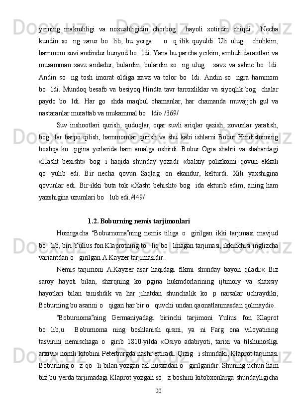 yerning   makruhligi   va   noxushligidin   chorbog   hayoli   xotirdin   chiqdi   Necha 
kundin   so ng   zarur   bo lib,   bu   yerga     o q   ilik   quyuldi.   Uli   ulug   chohkim,	
    
hammom suvi andindur bunyod bo ldi. Yana bu parcha yerkim, ambuli daraxtlari va	

musamman   xavz   andadur,   bulardin,   bulardin   so ng   ulug   xavz   va   sahne   bo ldi.	
  
Andin   so ng   tosh   imorat   oldiga   xavz   va   tolor   bo ldi.   Andin   so ngra   hammom	
  
bo ldi.  Mundoq  besafo   va  besiyoq  Hindta  tavr  tarroxliklar   va  siyoqlik  bog chalar	
 
paydo   bo ldi.   Har   go shda   maqbul   chamanlar,   har   chamanda   muvajjoh   gul   va	
 
nastaranlar murattab va mukammal bo ldi»./369/	

Suv   inshootlari   qurish,   quduqlar,   oqar   suvli   ariqlar   qazish,   xovuzlar   yaratish,
bog lar   barpo   qilish,   hammomlar   qurish   va   shu   kabi   ishlarni   Bobur   Hindistonning	

boshqa   ko pgina   yerlarida   ham   amalga   oshirdi.   Bobur   Ogra   shahri   va   shahardagi	

«Hasht   bexisht»   bog i   haqida   shunday   yozadi:   «balxiy   polizkorni   qovun   ekkali	

qo yulib   edi.   Bir   necha   qovun   Saqlag on   ekandur,   kelturdi.   Xili   yaxshigina	
 
qovunlar   edi.   Bir-ikki   buta   tok   «Xasht   behisht»   bog ida   ekturib   edim,   aning   ham	

yaxshigina uzumlari bo lub edi./449/	

1.2. Boburning nemis tarjimonlari
Hozirgacha   Boburnoma ning   nemis   tiliga   o girilgan   ikki   tarjimasi   mavjud	
 	
bo lib, biri Yulius fon Klaprotning to liq bo lmagan tarjimasi, ikkinchisi inglizcha	
  
variantdan o girilgan A.Kayzer tarjimasidir.	

Nemis   tarjimoni   A.Kayzer   asar   haqidagi   fikrni   shunday   bayon   qiladi:«   Biz
saroy   hayoti   bilan,   shzrqning   ko pgina   hukmdorlarining   ijtimoiy   va   shaxsiy	

hayotlari   bilan   tanishdik   va   har   jihatdan   shunchalik   ko p   narsalar   uchraydiki,	

Boburning bu asarini o qigan har bir o quvchi undan qaonatlanmasdan qolmaydi».	
 
Boburnoma ning   Germaniyadagi   birinchi   tarjimoni   Yulius   fon   Klaprot	
 
bo lib,u   Boburnoma ning   boshlanish   qismi,   ya ni   Farg ona   viloyatining	
    
tasvirini   nemischaga   o girib   1810-yilda   «Osiyo   adabiyoti,   tarixi   va   tilshunosligi	

arxivi» nomli kitobini Peterburgda nashr ettiradi. Qizig i shundaki, Klaprot tarjimasi	

Boburning o z qo li bilan yozgan asl nusxadan o girilgandir. Shuning uchun ham	
  
biz bu yerda tarjimadagi Klaprot yozgan so z boshini kitobxonlarga shundayligicha	

20 