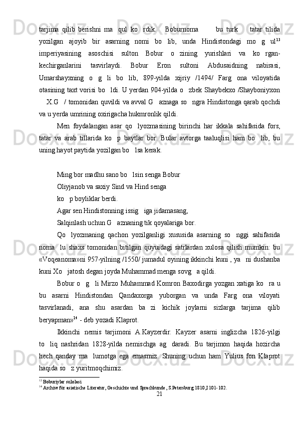 tarjima   qilib   berishni   ma qul   ko rdik.   Boburnoma     bu   turk     tatar   tilida     
yozilgan   ajoyib   bir   asarning   nomi   bo lib,   unda   Hindistondagi   mo g ul	
   13
imperiyasining   asoschisi   sulton   Bobur   o zining   yurishlari   va   ko rgan-	
 
kechirganlarini   tasvirlaydi.   Bobur   Eron   sultoni   Abdusaidning   nabirasi,
Umarshayxning   o g li   bo lib,   899-yilda   xijriy   /1494/   Farg ona   viloyatida	
   
otasining taxt vorisi bo ldi. U yerdan 904-yilda o zbek Shaybekxo /Shayboniyxon	
 
 X.G / tomonidan quvildi va avval G aznaga so ngra Hindistonga qarab qochdi	
   
va u yerda umrining oxirigacha hukmronlik qildi.
Men   foydalangan   asar   qo lyozmasining   birinchi   har   ikkala   sahifasida   fors,	

tatar   va   arab   tillarida   ko p   baytlar   bor.   Bular   avtorga   taaluqlisi   ham   bo lib,   bu	
 
uning hayot paytida yozilgan bo lsa kerak.	

Ming bor madhu sano bo lsin senga Bobur

Oliyjanob va saxiy Sind va Hind senga
ko p boyliklar berdi.	

Agar sen Hindistonning issig iga jidamasang,	

Salqinlash uchun G aznaning tik qoyalariga bor.	

Qo lyozmaning   qachon   yozilganligi   xususida   asarning   so nggi   sahifasida	
 
noma lu   shaxs   tomonidan   bitilgan   quyuidagi   satrlardan   xulosa   qilish   mumkin:   bu	

«Voqeanoma»ni 957-yilning /1550/ jumadul oyining ikkinchi kuni , ya ni dushanba	

kuni Xo jatosh degan joyda Muhammad menga sovg a qildi.	
 
Bobur o g li Mirzo Muhammad Komron Baxodirga yozgan xatiga ko ra u	
  
bu   asarni   Hindistondan   Qandaxorga   yuborgan   va   unda   Farg ona   viloyati	

tasvirlanadi,   ana   shu   asardan   ba zi   kichik   joylarni   sizlarga   tarjima   qilib	

beryapman» 14
 - deb yozadi Klaprot.
Ikkinchi   nemis   tarjimoni   A.Kayzerdir.   Kayzer   asarni   inglizcha   1826-yilgi
to liq   nashridan   1828-yilda   nemischga   ag daradi.   Bu   tarjimon   haqida   hozircha	
 
hech   qanday   ma lumotga   ega   emasmiz.   Shuning   uchun   ham   Yulius   fon   Klaprot	

haqida so z yuritmoqchimiz.	

13
 Boburiylar sulolasi
14
 Archiw für asiatische Literatur, Geschichte und Sprachkunde, S.Petersburg 1810,I 101-102.
21 