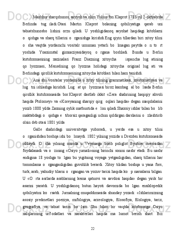 Mashhur sharqshunos, sayyoh va olim Yulius fon Klaprot 1783-yil 2-oktyabrda
Berlinda   tug iladi.Otasi   Martin   Klaprot   bolaning   qobiliyatiga   qarab   uni
tabiatshunosbo lishini   orzu   qiladi.   U   yoshligidanoq   sayohat   haqidagi   kitoblarni

o qishga   va   sharq  tillarini   o rganishga   kirishdi.Eng   qiyin  tillardan   biri   xitoy  tilini	
 
o sha   vaqtda   yordamchi   vositalr   umuman   yetarli   bo lmagan   paytda   o n   to rt
   
yoshida   Yoaximstal   gimnaziyasidayoq   o rgana   boshladi.   Bunda   u   Berlin	

kutubxonasining   xazinalari   Franz   Diazning   xitoycha     ispancha   lug atining	
 
qo lyozmasi,   Menselning   qo lyozma   holidagi   xitoycha   original   lug ati   va	
  
Berlindagi qirollik kutubxonasining xitoycha kitoblari bilan ham tanishdi.
Ana  shu  vositalar  yordamida u  xitoy tilining grammatikasi,  xrestomatiyasi  va
lug tni ishlashga kirishdi. Lug at qo lyozmasi biroz kambag al bo lsada Berlin
    
qirollik   kutubxonasida   bor.Klaprot   dastlab   ikkit   «Zera   shahrining   haqiqiy   ahvoli
haqida   Ptolomey»   va   «Koreyaning   sharqiy   qirg oqlari   haqida»   degan   maqolalarini	

yozib 1800 yilda Zaxning oylik matbuotida e lon qiladi.Shaxsiy ishlar bilan bo lib	
 
maktabdagi o qishga e tiborsiz qaraganligi uchun qoldirgan darslarini o zlashtirib	
  
olsin deb otasi 1801 yilda 
Galle   shahridagi   universitetga   yuboradi,   u   yerda   esa   u   xitoy   tilini
o rganishdan boshqa ishi bo lmaydi. 1802 yilning yozida u Drezden kutubxonasida	
 
ishlaydi.   O sha   yilning   oxirida   u   Veymarga   borib   poliglot   Byutner   merosidan	

foydalanadi   va   o zining   «Osiyo   jurnali»ning   birinchi   sonini   nashr   etadi.   Bu   nashr	

endigina   18   yoshga   to lgan   bu   yigitning   voyaga   yetganligidan,   sharq   tillarini   har	

tomonlama   o rganganligidan   guvohlik   berardi.   Xitoy   tilidan   boshqa   u   yana   fors,	

turk, arab, yahudiy tilarni o rgangan va yozuv tarixi haqida ko p narsalarni bilgan.	
 
U   «O rta   asrlarda   arablarning   kema   qatnovi   va   savdosi   haqida»   degan   yirik   bir	

asarini   yaratdi.   U   yoshligidanoq   butun   hayoti   davomida   bo lgan   ensiklopedik	

qobiliyatini   ko rsatdi.   Jurnalning   muqaddimasida   shunday   yozadi:   «Ishlarimizning	

asosiy   predmetlari   poeziya,   mifologiya,   arxeologiya,   filosofiya,   filologiya,   tarix,
geografiya,   va   tabiat   tarixi   bo lsin.   Shu   bilan   bir   vaqtda   kitobxonga   Osiyo	

xalqlarining   urf-odatlari   va   xarakterlari   haqida   ma lumot   berish   shart.   Biz	

22 