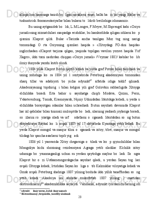 allaqachon hammaga tanish bo lgan narsalarni emas, balki ba zi bir yangi fikrlar va 
tushuntirish /kommentariya/lar bilan bularni to ldirib berilishiga ishonamiz».	

Bu uning aytganidek bo ldi, L.M.Longes, F.Meyer, M.Shprengel kabi «Osiyo	

jurnali»ning xizmatchilari maqsadga erishdilar, bu hamkorlikda qiligan ishlarni ko p	

qismini   Klaprot   qildi.   Bular   «Tarixda   ancha   tanilgan   Muz   tog ning   narigi	

tomonidagi   O rta   Osiyoning   qismlari   haqida   »   «Xitoydagi   FO-dini   haqida»	

inglizchadan   «Klaprot   tarjima   qilgan,   yaqinda   topilgan   vavilon   yozuvi   haqida   Yof
Xager»,   ikki   tomi   nashrdan   chiqqan   «Osiyo   jurnali»   /Veymar   1802/   kabilar   bo lib	

ilmiy dunyoda yaxshi kutib olindi.
1804 yilda Klaprot Berlin qaytib keladi va yerda graf Potoki bilan tanishadi va
uning   xohshiga   ko ra   1804   yil   1   sentyabrida   Peterburg   akademiyasi   tomonidan	

sharq   tillar   va   adabiyoti   bo yicha   adyunkt	
 15
  sifatida   ishga   taklif   qilinadi.
Akademiyaning   topshirig i   bilan   kelgusi   yili   graf   Golovkin   rahbarligida   Xitoyga	

elchilikka   boradi.   Erta   bahor   u   sayohatga   chiqib   Moskva,   Qozon,   Perm,
Yekaterenburg, Tomsk, Krasnoyarsk, Nijniy Udiniskdan Irkutskga keladi, u yerda u
elchilikka   borayotgan   odamlar   bilan   uchrashadi.   Butun   sayohati   davomida   Klaprot
har xil qabilalar bilan tinimsiz muloqotda bo ladi, ularning yashash joylariga boradi,	

so zlarini   ro yxatga   oladi   va   urf     odatlarni   o rganadi.   Irkutskdan   so ng   butun	
    
ekspeditsiya   Baykal   ko li   orqali   1805   yil   17   oktyabrda   Kyaxtaga   yetib   keladi.   Bu	

yerda Klaprot mongol va manjur tilini o rganadi va xitoy, tibet, manjur va mongol	

tilidagi bir qancha asarlarni topib yig adi.	

1806   yil   1   yanvarida   Xitoy   chegarsiga   o tiladi   va   ko p   qiyinchiliklar   bilan	
 
Mongoliya   kichi   shoxining   rezidensiyasi   Agraga   yetib   oladilar.   Elchilik   xitoy
udumiga   bo ysunmaganligi   uchun   su   yerdan   qaytishga   majbur   bo ladi.   So ngra	
  
Klaprot   bir   o zi   Ustkamenogorskgacha   sayohat   qiladi,   u   yerdan   Sayan   tog lari	
 
orqali Oltoyga keladi, Irtishdan Sayan ko liga o tib Kalmuklar viloyatiga keladi va	
 
Omsk orqali  Peterburg shahriga 1807 yilning boshida ikki  yillik tanaffusdan so ng	

yetib   keladi.   Akadeiya   uni   alohida   mukofotlab   1807   yilning   2   martidan
ekstroodinarniy 16
 akademiklikka saylaydi. Vaholanki, adyunkt /yordamchi/larning ish
15
 adyunkt   ilmiy unvon, kichik ilmiy mansab	

16
 Ekstroodinarniy, favqulodda, tasodifiy akademik
23 