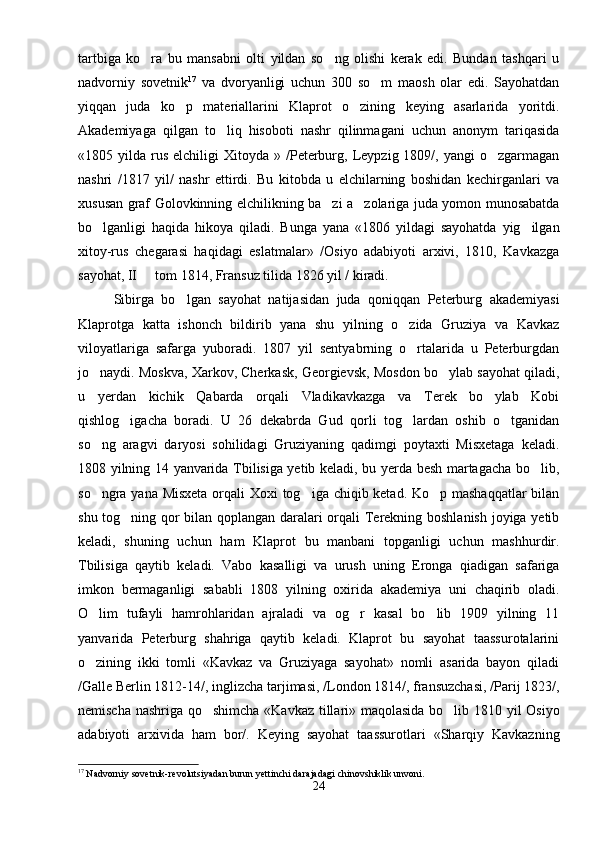 tartbiga   ko ra   bu   mansabni   olti   yildan   so ng   olishi   kerak   edi.   Bundan   tashqari   u 
nadvorniy   sovetnik 17
  va   dvoryanligi   uchun   300   so m   maosh   olar   edi.   Sayohatdan	

yiqqan   juda   ko p   materiallarini   Klaprot   o zining   keying   asarlarida   yoritdi.	
 
Akademiyaga   qilgan   to liq   hisoboti   nashr   qilinmagani   uchun   anonym   tariqasida	

«1805  yilda  rus   elchiligi   Xitoyda  »  /Peterburg,  Leypzig  1809/,  yangi   o zgarmagan	

nashri   /1817   yil/   nashr   ettirdi.   Bu   kitobda   u   elchilarning   boshidan   kechirganlari   va
xususan graf Golovkinning elchilikning ba zi a zolariga juda yomon munosabatda	
 
bo lganligi   haqida   hikoya   qiladi.   Bunga   yana   «1806   yildagi   sayohatda   yig ilgan	
 
xitoy-rus   chegarasi   haqidagi   eslatmalar»   /Osiyo   adabiyoti   arxivi,   1810,   Kavkazga
sayohat, II   tom 1814, Fransuz tilida 1826 yil / kiradi.	

Sibirga   bo lgan   sayohat   natijasidan   juda   qoniqqan   Peterburg   akademiyasi	

Klaprotga   katta   ishonch   bildirib   yana   shu   yilning   o zida   Gruziya   va   Kavkaz	

viloyatlariga   safarga   yuboradi.   1807   yil   sentyabrning   o rtalarida   u   Peterburgdan

jo naydi. Moskva, Xarkov, Cherkask, Georgievsk, Mosdon bo ylab sayohat qiladi,	
 
u   yerdan   kichik   Qabarda   orqali   Vladikavkazga   va   Terek   bo ylab   Kobi	

qishlog igacha   boradi.   U   26   dekabrda   Gud   qorli   tog lardan   oshib   o tganidan	
  
so ng   aragvi   daryosi   sohilidagi   Gruziyaning   qadimgi   poytaxti   Misxetaga   keladi.	

1808 yilning 14 yanvarida Tbilisiga yetib keladi, bu yerda besh martagacha bo lib,	

so ngra yana Misxeta  orqali  Xoxi  tog iga chiqib ketad. Ko p mashaqqatlar  bilan	
  
shu tog ning qor bilan qoplangan daralari orqali Terekning boshlanish joyiga yetib	

keladi,   shuning   uchun   ham   Klaprot   bu   manbani   topganligi   uchun   mashhurdir.
Tbilisiga   qaytib   keladi.   Vabo   kasalligi   va   urush   uning   Eronga   qiadigan   safariga
imkon   bermaganligi   sababli   1808   yilning   oxirida   akademiya   uni   chaqirib   oladi.
O lim   tufayli   hamrohlaridan   ajraladi   va   og r   kasal   bo lib   1909   yilning   11	
  
yanvarida   Peterburg   shahriga   qaytib   keladi.   Klaprot   bu   sayohat   taassurotalarini
o zining   ikki   tomli   «Kavkaz   va   Gruziyaga   sayohat»   nomli   asarida   bayon   qiladi

/Galle Berlin 1812-14/, inglizcha tarjimasi, /London 1814/, fransuzchasi, /Parij 1823/,
nemischa nashriga qo shimcha «Kavkaz tillari» maqolasida bo lib 1810 yil Osiyo	
 
adabiyoti   arxivida   ham   bor/.   Keying   sayohat   taassurotlari   «Sharqiy   Kavkazning
17
 Nadvorniy sovetnik-revolutsiyadan burun yettinchi darajadagi chinovshiklik unvoni.
24 