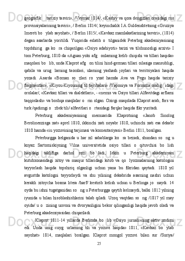 geografik   tarixiy tasviri», /Veymar 1814/, «Kasbiy va qora dengizlari orasidagi rus
provinsiyalarining tasviri», / Berlin 1814/, keyinchalik I.A.Guldenshtetning «Gruziya
Imereti bo ylab sayohat», / Berlin 1815/, «Kavkaz mamlakatlarining tasviri», (1814)

degan   asarlarda   yoritildi.   Yuqorida   eslatib   o tilganidek   Peterbrg   akademiyasining	

topdshirig ga  ko ra   chiqarilgan   «Osiyo   adabiyoti»  tarixi   va   tilshunosligi   arxivi»  I	
 
tom Peterburg, 1810-da «Aguan yoki afg onlarning kelib chiqishi va tillari haqida»	

maqolasi bo lib, unda Klaprot afg on tilini hind-german tillari oilasiga mansubligi,	
 
qabila   va   urug larning   taomlari,   ularning   yashash   joylari   va   territriyalari   haqida	

yozadi.   Asarda   «Boman   so zlari   ro yxat   hamda   Ava   va   Pegu   haqida   tarixiy	
 
fragmentlar», «Kiyou-Kiyouning til tajribalari» /Yaponiya va Formoza oralig idagi	

orolalar/, «Kavkaz tillari va dialektlari», - «nemis va Osiyo tillari Alfavitdagi arflarni
taqqoslash» va boshqa maqlalar o rin olgan. Oxirgi maqolada Klaprot arab, fors va	

turk /qadimgi o zbek tili/ alfavitlari o rtasidagi farqlar haqida fikr yuritadi.	
 
Peterburg   akademiyasining   memuarida   Klaprotning   «Janob   Sinolog
Berolinenzisga xat» aprel 1810, ikkinchi  xati noyabr 1810, uchinchi xati esa dekabr
1810 hamda «iu yozuvining tarjimasi va komentariyasi» Berlin 1811, bosilgan.
Peterburgga   kelganida   u   har   xil   sabablarga   ko ra   bezadi,   shundan   so ng   u	
 
knyaz   Sartorniskiyning   Vilna   universitetida   osiyo   tillari   o qituvchisi   bo lish	
 
haqidagi   taklifiga   darhol   rozi   bo ladi,   lekin   u   Peterburg   akademiyasi	

kutubxonasidagi   xitoy   va   manjur   tillaridagi   kitob   va   qo lyozmalarning   katologini	

tayyorlash   haqida   topshiriq   olganligi   uchun   yana   bu   fikridan   qaytadi.   1810   yil
avgustda   katologni   tayyorlaydi   va   shu   yilining   dekabrida   asarning   nashri   uchun
kerakli   xitoycha   bosma   litera   /harf/   kestirib   kelish   uchun   u   Berlinga   jo naydi.   14	

oyda bu ishni tugatganidan so ng u Peterburgga qaytib kelmaydi, balki 1812 yilning	

iyunida   u   bilan   hisoblashishlarini   talab   qiladi.   Uzoq   vaqtdan   so ng   /1817   yil   may	

oyida/ u o zining unvoni va dvoryanligini  bekor  qilinganligi haqida javob oladi  va	

Peterburg akademiyasidan chiqariladi.
Klaprot   1811-14   yillarda   Berlinda   bo lib   «Osiyo   jurnali»ning   aktiv   xodimi	

edi.   Unda   unig   «uyg urlarning   tili   va   yozuvi   haqida»   1811,   «Kavkaz   bo ylab	
 
sayohat»   1814,   maqlalari   bosilgan.   Klaprot   mongol   yozuvi   bilan   sur   /Suriya/
25 