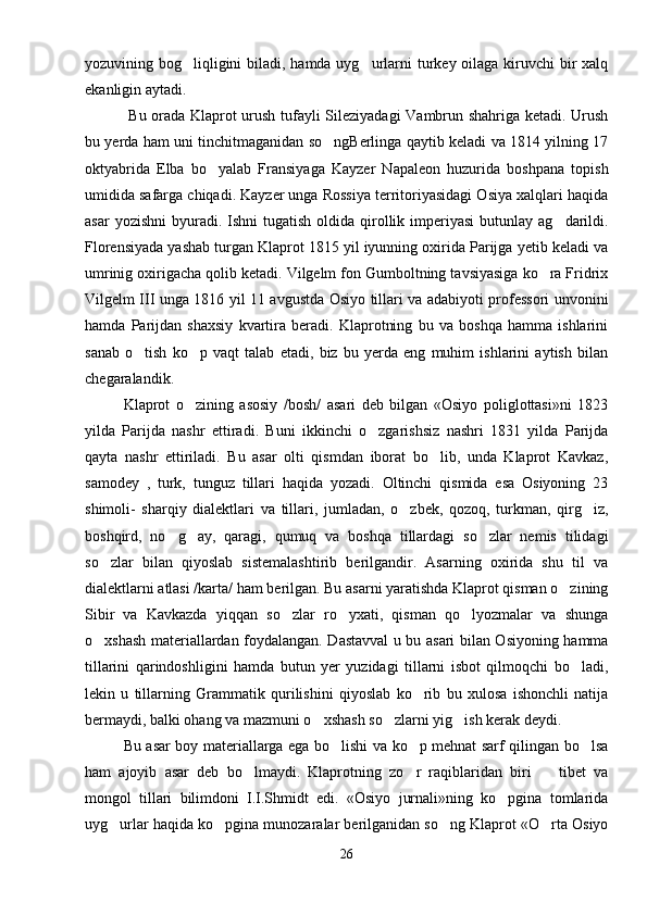 yozuvining bog liqligini biladi, hamda uyg urlarni turkey oilaga kiruvchi  bir xalq 
ekanligin aytadi.
  Bu orada Klaprot urush tufayli Sileziyadagi  Vambrun shahriga ketadi. Urush
bu yerda ham uni tinchitmaganidan so ngBerlinga qaytib keladi va 1814 yilning 17	

oktyabrida   Elba   bo yalab   Fransiyaga   Kayzer   Napaleon   huzurida   boshpana   topish	

umidida safarga chiqadi. Kayzer unga Rossiya territoriyasidagi Osiya xalqlari haqida
asar   yozishni   byuradi.  Ishni  tugatish  oldida  qirollik  imperiyasi  butunlay  ag darildi.	

Florensiyada yashab turgan Klaprot 1815 yil iyunning oxirida Parijga yetib keladi va
umrinig oxirigacha qolib ketadi. Vilgelm fon Gumboltning tavsiyasiga ko ra Fridrix	

Vilgelm III unga 1816 yil 11 avgustda Osiyo tillari va adabiyoti professori unvonini
hamda   Parijdan   shaxsiy   kvartira   beradi.   Klaprotning   bu   va   boshqa   hamma   ishlarini
sanab   o tish   ko p   vaqt   talab   etadi,   biz   bu   yerda   eng   muhim   ishlarini   aytish   bilan	
 
chegaralandik. 
Klaprot   o zining   asosiy   /bosh/   asari   deb   bilgan   «Osiyo   poliglottasi»ni   1823	

yilda   Parijda   nashr   ettiradi.   Buni   ikkinchi   o zgarishsiz   nashri   1831   yilda   Parijda	

qayta   nashr   ettiriladi.   Bu   asar   olti   qismdan   iborat   bo lib,   unda   Klaprot   Kavkaz,	

samodey   ,   turk,   tunguz   tillari   haqida   yozadi.   Oltinchi   qismida   esa   Osiyoning   23
shimoli-   sharqiy   dialektlari   va   tillari,   jumladan,   o zbek,   qozoq,   turkman,   qirg iz,	
 
boshqird,   no g ay,   qaragi,   qumuq   va   boshqa   tillardagi   so zlar   nemis   tilidagi	
  
so zlar   bilan   qiyoslab   sistemalashtirib   berilgandir.   Asarning   oxirida   shu   til   va	

dialektlarni atlasi /karta/ ham berilgan. Bu asarni yaratishda Klaprot qisman o zining	

Sibir   va   Kavkazda   yiqqan   so zlar   ro yxati,   qisman   qo lyozmalar   va   shunga	
  
o xshash materiallardan foydalangan. Dastavval u bu asari bilan Osiyoning hamma	

tillarini   qarindoshligini   hamda   butun   yer   yuzidagi   tillarni   isbot   qilmoqchi   bo ladi,	

lekin   u   tillarning   Grammatik   qurilishini   qiyoslab   ko rib   bu   xulosa   ishonchli   natija	

bermaydi, balki ohang va mazmuni o xshash so zlarni yig ish kerak deydi.	
  
Bu asar boy materiallarga ega bo lishi va ko p mehnat sarf qilingan bo lsa	
  
ham   ajoyib   asar   deb   bo lmaydi.   Klaprotning   zo r   raqiblaridan   biri     tibet   va	
  
mongol   tillari   bilimdoni   I.I.Shmidt   edi.   «Osiyo   jurnali»ning   ko pgina   tomlarida	

uyg urlar haqida ko pgina munozaralar berilganidan so ng Klaprot «O rta Osiyo	
   
26 