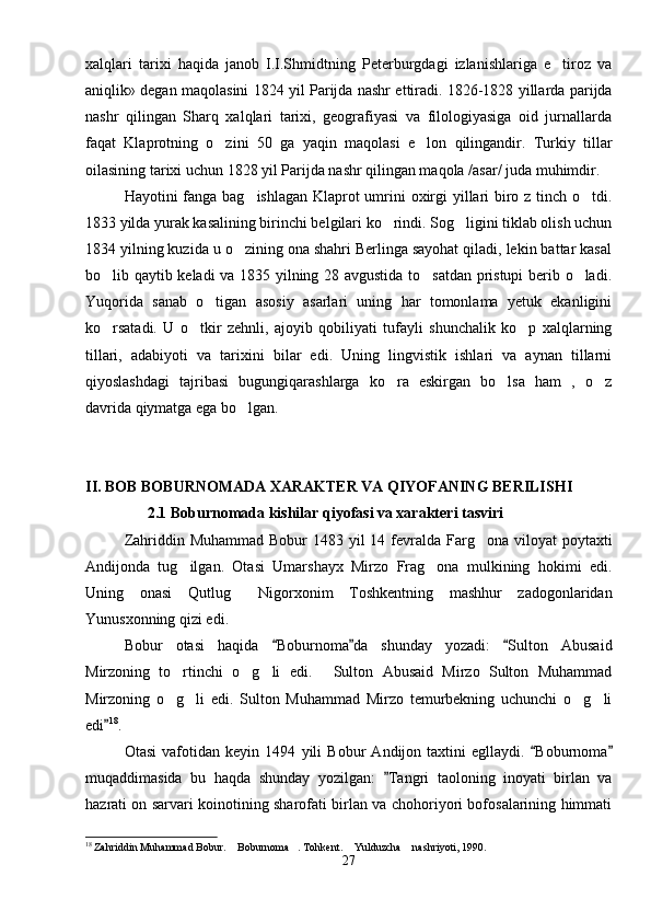 xalqlari   tarixi   haqida   janob   I.I.Shmidtning   Peterburgdagi   izlanishlariga   e tiroz   va
aniqlik» degan maqolasini 1824 yil Parijda nashr ettiradi. 1826-1828 yillarda parijda
nashr   qilingan   Sharq   xalqlari   tarixi,   geografiyasi   va   filologiyasiga   oid   jurnallarda
faqat   Klaprotning   o zini   50   ga   yaqin   maqolasi   e lon   qilingandir.   Turkiy   tillar	
 
oilasining tarixi uchun 1828 yil Parijda nashr qilingan maqola /asar/ juda muhimdir.
Hayotini fanga bag ishlagan Klaprot  umrini oxirgi yillari  biro z tinch o tdi.	
 
1833 yilda yurak kasalining birinchi belgilari ko rindi. Sog ligini tiklab olish uchun	
 
1834 yilning kuzida u o zining ona shahri Berlinga sayohat qiladi, lekin battar kasal	

bo lib qaytib keladi va 1835 yilning 28 avgustida to satdan pristupi berib o ladi.	
  
Yuqorida   sanab   o tigan   asosiy   asarlari   uning   har   tomonlama   yetuk   ekanligini	

ko rsatadi.   U   o tkir   zehnli,   ajoyib   qobiliyati   tufayli   shunchalik   ko p   xalqlarning	
  
tillari,   adabiyoti   va   tarixini   bilar   edi.   Uning   lingvistik   ishlari   va   aynan   tillarni
qiyoslashdagi   tajribasi   bugungiqarashlarga   ko ra   eskirgan   bo lsa   ham   ,   o z	
  
davrida qiymatga ega bo lgan.	

II. BOB BOBURNOMADA XARAKTER VA QIYOFANING BERILISHI
2.1 Boburnomada kishilar qiyofasi va xarakteri tasviri
Zahriddin Muhammad  Bobur  1483 yil  14 fevralda Farg ona viloyat  poytaxti	

Andijonda   tug ilgan.   Otasi   Umarshayx   Mirzo   Frag ona   mulkining   hokimi   edi.	
 
Uning   onasi   Qutlug   Nigorxonim   Toshkentning   mashhur   zadogonlaridan	

Yunusxonning qizi edi.
Bobur   otasi   haqida   Boburnoma da   shunday   yozadi:   Sulton   Abusaid	
  
Mirzoning   to rtinchi   o g li   edi.   Sulton   Abusaid   Mirzo   Sulton   Muhammad	
   
Mirzoning   o g li   edi.   Sulton   Muhammad   Mirzo   temurbekning   uchunchi   o g li
   
edi	
 18
.
Otasi   vafotidan   keyin   1494   yili   Bobur   Andijon   taxtini   egllaydi.   Boburnoma	
 
muqaddimasida   bu   haqda   shunday   yozilgan:   Tangri   taoloning   inoyati   birlan   va	

hazrati on sarvari koinotining sharofati birlan va chohoriyori bofosalarining himmati
18
 Zahriddin Muhammad Bobur.  Boburnoma . Tohkent.  Yulduzcha  nashriyoti, 1990.	
   
27 