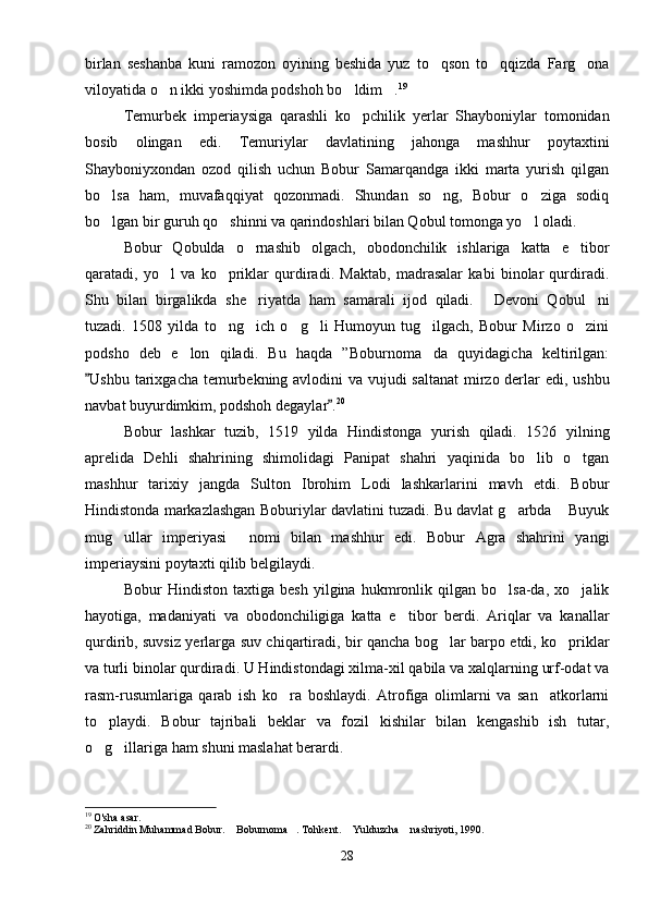 birlan   seshanba   kuni   ramozon   oyining   beshida   yuz   to qson   to qqizda   Farg ona  
viloyatida o n ikki yoshimda podshoh bo ldim .	
   19
Temurbek   imperiaysiga   qarashli   ko pchilik   yerlar   Shayboniylar   tomonidan	

bosib   olingan   edi.   Temuriylar   davlatining   jahonga   mashhur   poytaxtini
Shayboniyxondan   ozod   qilish   uchun   Bobur   Samarqandga   ikki   marta   yurish   qilgan
bo lsa   ham,   muvafaqqiyat   qozonmadi.   Shundan   so ng,   Bobur   o ziga   sodiq	
  
bo lgan bir guruh qo shinni va qarindoshlari bilan Qobul tomonga yo l oladi.
  
Bobur   Qobulda   o rnashib   olgach,   obodonchilik   ishlariga   katta   e tibor	
 
qaratadi,   yo l   va   ko priklar   qurdiradi.   Maktab,   madrasalar   kabi   binolar   qurdiradi.	
 
Shu   bilan   birgalikda   she riyatda   ham   samarali   ijod   qiladi.   Devoni   Qobul ni	
  
tuzadi.   1508   yilda   to ng ich   o g li   Humoyun   tug ilgach,   Bobur   Mirzo   o zini	
     
podsho   deb   e lon   qiladi.   Bu   haqda   ”Boburnoma da   quyidagicha   keltirilgan:	
 
Ushbu tarixgacha temurbekning avlodini va vujudi saltanat  mirzo derlar  edi, ushbu	

navbat buyurdimkim, podshoh degaylar .	
 20
Bobur   lashkar   tuzib,   1519   yilda   Hindistonga   yurish   qiladi.   1526   yilning
aprelida   Dehli   shahrining   shimolidagi   Panipat   shahri   yaqinida   bo lib   o tgan	
 
mashhur   tarixiy   jangda   Sulton   Ibrohim   Lodi   lashkarlarini   mavh   etdi.   Bobur
Hindistonda markazlashgan Boburiylar davlatini tuzadi. Bu davlat g arbda  Buyuk	
 
mug ullar   imperiyasi   nomi   bilan   mashhur   edi.   Bobur   Agra   shahrini   yangi	
 
imperiaysini poytaxti qilib belgilaydi.
Bobur   Hindiston   taxtiga   besh   yilgina   hukmronlik   qilgan   bo lsa-da,   xo jalik	
 
hayotiga,   madaniyati   va   obodonchiligiga   katta   e tibor   berdi.   Ariqlar   va   kanallar	

qurdirib, suvsiz yerlarga suv chiqartiradi, bir qancha bog lar barpo etdi, ko priklar	
 
va turli binolar qurdiradi. U Hindistondagi xilma-xil qabila va xalqlarning urf-odat va
rasm-rusumlariga   qarab   ish   ko ra   boshlaydi.   Atrofiga   olimlarni   va   san atkorlarni	
 
to playdi.   Bobur   tajribali   beklar   va   fozil   kishilar   bilan   kengashib   ish   tutar,	

o g illariga ham shuni maslahat berardi.
 
19
  O'sha asar.
20
 Zahriddin Muhammad Bobur.  Boburnoma . Tohkent.  Yulduzcha  nashriyoti, 1990.	
   
28 