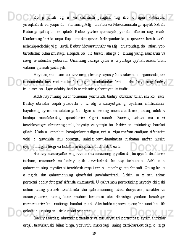 Ko p   yillik   og ir   va   dahshatli   janglar,   tug ilib   o sgan   Vatanidan   
yiroqlashish va yaqin do stlarining Afg oniston va Movaraunnahrga qaytib ketishi	
 
Boburga   qattiq   ta sir   qiladi.   Bobur   yurtini   qumsaydi,   yor-do stlarini   sog inadi.	
  
Kunlarning   birida   unga   farg onadan   qovun   keltirganlarida,   u   qovunni   kesib   turib,	

achchiq-achchiq yig laydi. Bobur Movaraunnahr va afg onistondagi do stlari, yor-	
  
birodarlari bilan mustaqil aloqada bo lib turadi, ularga o zining yangi asarlarini va	
 
sovg a-salomlar yuboradi. Umrining oxiriga qadar o z yurtiga qaytish orzusi bilan	
 
vatanni qumsab yashaydi.
Hayotni, ma lum bir  davrning ijtimoiy-siyosiy hodisalarini o rganishda, uni	
 
tushunishda   boy   materiallar   beradigan   manbalardan   biri     shu   hayotning   badiiy	

in ikosi bo lgan adabiy-badiiy asarlarning ahamiyati kattadir.	
 
Adib   hayotining   biror   tomonini   yoritishda   badiiy   obrazlar   bilan   ish   ko radi.	

Badiiy   obrazlar   orqali   yozuvchi   o zi   olg a   surayotgan   g oyalarni,   intilishlarni,	
  
hayotning   ayrim   masalalariga   bo lgan   o zining   munosabatlarini,   axloq,   odob   v
 
boshqa   masalalardagi   qarashlarini   ilgari   suradi.   Buning   uchun   esa   o zi	

tasvirlayotgan   obrazning   jonli,   hayotiy   va   yorqin   bo lishini   ta minlashga   harakat	
 
qiladi. Unda o quvchini hayajonlantiradigan, uni o ziga maftun etadigan sifatlarini	
 
yoki   o quvchida   shu   obrazga,   uninig   xatti-harakatiga   nisbatan   nafrat   hissini	

uyg otadigan belgi va holatlarni mujassamlashtirib beradi.	

Bunday xususiyatlar eng avvalo shu obrazning qiyofasida, bu qiyofa detallarini
ixcham,   mazmunli   va   badiiy   qilib   tasvirlashida   ko zga   tashlanadi.   Adib   o z	
 
qahramonining qiyofasini tasvirlash orqali uni o quvchiga tanishtiradi. Uning ko z	
 
o ngida   shu   qahramonning   qiyofasini   gavdalantiradi.   Lekin   so z   san atkori	
  
portretni oddiy fotograf sifatida chizmaydi. U qahramon portretining hayotiy chiqishi
uchun   uning   portreti   detallarida   shu   qahramonning   ichki   dunyosini,   xarakter   va
xususiyatlarini,   uning   biror   muhim   tomonini   aks   ettirishga   yordam   beradigan
momentlarini ko rsatishga harakat qiladi. Aks holda u jonsiz quruq bir surat bo lib	
 
qoladi, o zining ta sir kuchini yuqotadi.	
 
Badiiy asardagi obrazning xarakter va xususiyatlari portretdagi ayrim shtrixlar
orqali  tasvirlanishi  bilan birga, yozuvchi shaxsdagi,  uning xatti-harakatidagi  o ziga	

29 