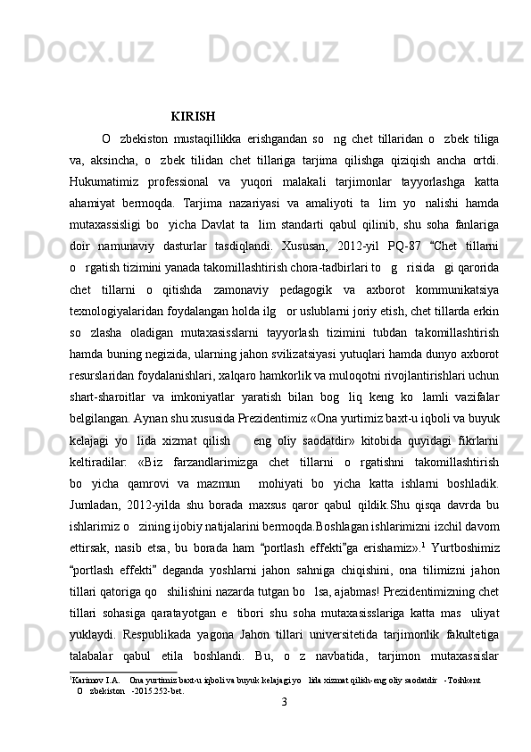 KIRISH
O zbekiston   mustaqillikka   erishgandan   so ng   chet   tillaridan   o zbek   tiliga  
va,   aksincha,   o zbek   tilidan   chet   tillariga   tarjima   qilishga   qiziqish   ancha   ortdi.	

Hukumatimiz   professional   va   yuqori   malakali   tarjimonlar   tayyorlashga   katta
ahamiyat   bermoqda.   Tarjima   nazariyasi   va   amaliyoti   ta lim   yo nalishi   hamda	
 
mutaxassisligi   bo yicha   Davlat   ta lim   standarti   qabul   qilinib,   shu   soha   fanlariga	
 
doir   namunaviy   dasturlar   tasdiqlandi.   Xususan,   2012-yil   PQ-87   Chet   tillarni	

o rgatish tizimini yanada takomillashtirish chora-tadbirlari to g risida gi qarorida	
   
chet   tillarni   o qitishda   zamonaviy   pedagogik   va   axborot   kommunikatsiya	

texnologiyalaridan foydalangan holda ilg or uslublarni joriy etish, chet tillarda erkin	

so zlasha   oladigan   mutaxasisslarni   tayyorlash   tizimini   tubdan   takomillashtirish	

hamda buning negizida, ularning jahon svilizatsiyasi yutuqlari hamda dunyo axborot
resurslaridan foydalanishlari, xalqaro hamkorlik va muloqotni rivojlantirishlari uchun
shart-sharoitlar   va   imkoniyatlar   yaratish   bilan   bog liq   keng   ko lamli   vazifalar	
 
belgilangan. Aynan shu xususida Prezidentimiz «Ona yurtimiz baxt-u iqboli va buyuk
kelajagi   yo lida   xizmat   qilish     eng   oliy   saodatdir»   kitobida   quyidagi   fikrlarni	
 
keltiradilar:   «Biz   farzandlarimizga   chet   tillarni   o rgatishni   takomillashtirish	

bo yicha   qamrovi   va   mazmun   mohiyati   bo yicha   katta   ishlarni   boshladik.	
  
Jumladan,   2012-yilda   shu   borada   maxsus   qaror   qabul   qildik.Shu   qisqa   davrda   bu
ishlarimiz o zining ijobiy natijalarini bermoqda.Boshlagan ishlarimizni izchil davom	

ettirsak,   nasib   etsa,   bu   borada   ham   portlash   effekti ga   erishamiz».	
  1
  Yurtboshimiz
portlash   effekti   deganda   yoshlarni   jahon   sahniga   chiqishini,   ona   tilimizni   jahon	
 
tillari qatoriga qo shilishini nazarda tutgan bo lsa, ajabmas! Prezidentimizning chet	
 
tillari   sohasiga   qaratayotgan   e tibori   shu   soha   mutaxasisslariga   katta   mas uliyat	
 
yuklaydi.   Respublikada   yagona   Jahon   tillari   universitetida   tarjimonlik   fakultetiga
talabalar   qabul   etila   boshlandi.   Bu,   o z   navbatida,   tarjimon   mutaxassislar	

1
Karimov I.A.  Ona yurtimiz baxt-u iqboli va buyuk kelajagi yo lida xizmat qilish-eng oliy saodatdir -Toshkent 	
  
O zbekiston -2015.252-bet.	
  
3 