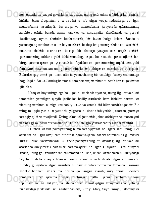 xos tomonlarini yaqqol gavdalantirish uchun, uning jonli odam sifatidagi ko rinishi,
kishilar   bilan   aloqalsini,   o z   atrofini   o rab   olgan   voqea-hodisalarga   bo lgan	
  
munosabatini   tasvrilaydi.   Bu   aloqa   va   munosabatlar   jarayonida   qahramonning
xarakteri   ochila   boradi,   ayrim   xarakter   va   xususiyatlar   shakllanadi   va   portret
detallaridagi   ayrim   shtrixlar   konkretlashib,   bir   butun   holga   keladi.   Bunda   u
personajning xarakterini o zi bayon qilishi, boshqa bir personaj tilidan so zlashishi,	
 
xotirlara   shakida   tasvirlashi,   boshqa   bir   shaxsga   yozgan   xati   orqali   berishi,
qahramonning   oshkora   yoki   ichki   monologi   orqali   ko rsatishi,   personajlarni   bir-	

biriga qarama-qarshi qo yish usulidan foydalanishi, qahramonning laqabi, ismi yoki	

familiyasi   mazmunidan   uning   xarakterini   keltirib   chiqarishi   mumkin   va   boshqalar.
Bulardan   qay   birini   qo llash,   albatta   yozuvchining   ish   uslubiga,   badiiy   mahoratiga

bog liqdir. Bu usullarning hammasi ham personaj xarakterini ochib berishiga xizmat	

qila oladi.
Uzoq va boy tarixga ega bo lgan o zbek adabiyotida, uning ilg or vakillari	
  
tomonidan   yaratilgan   ajoyib   jozibador   badiiy   asarlarda   ham   kishilar   portreti   va
ularning   xarakteri   o ziga   xos   badiiy   uslub   va   estetik   did   bilan   tasvirlangandir.   Bir	

ming   to qqiz   yuz   o n   yettinchi   yilgacha   o zbek   adabiyotida   ,   asossan,   poeziya	
  
taraqqiy qildi va rivojlandi. Uning xilma-xil janrlarida jahon adabiyoti va madaniyati
xazinasiga munosib durdonalar bo lib qo shilgan yuksak badiiy asarlar yaratildi.	
 
O zbek   klassik   poeziyasining   butun   taraqqiyotida   bo lgani   kabi   uning   XVI	
 
asrgacha bo lgan rivoji ham bir-biriga qarama-qarshi adabiy oqimlarning g oyaviy	
 
kurashi   bilan   xarkterlanadi.   O zbek   poeziyasining   bu   davrdagi   ilg or   vakillari	
 
asarlarida   diniy-mistik   qarashlar,   qarama-qarshi   bo lgan   g oyalar     real   dunyoni	
  
sevish, uning go zalliklaridan bahramand bo lish, undan lazzatlanish bu dunyodagi	
 
hayotni   xushchaqchaqlik   bilan   o tkazish   kerakligi   va   boshqalar   ilgari   surilgan   edi.	

Bunday   g oyalarni   ilgari   surushda   bu   davr   shoirlari   uchun   bir   tomondan,   rasman	

shodlik   beruvchi   vosita   ma nosida   qo langan   sharob,   may   obrazi,   ikkinchi	
 
tomondan,   hech   qayerda   tenggi   bo lmagan,   hatto   jannat da   ham   nusxasi	
  
topilmaydigan go zal yor, ma shuqa obrazi xizmat qilgan. Dunyoviy adabiyotning	
 
bu davrdagi yirik vakillari: Alisher Navoiy, Lutfiy, Atoiy, Sayfi Saroyi, Sakkokiy va
30 