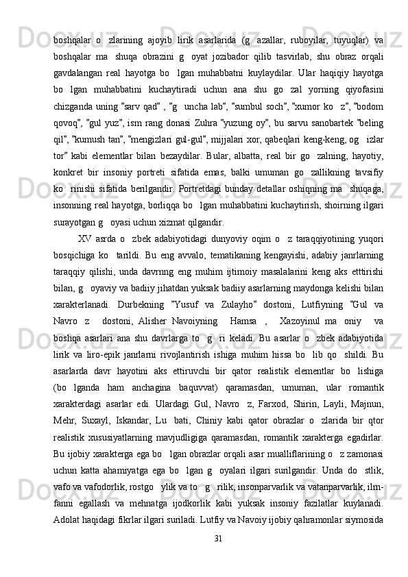 boshqalar   o zlarining   ajoyib   lirik   asarlarida   (g azallar,   ruboyilar,   tuyuqlar)   va 
boshqalar   ma shuqa   obrazini   g oyat   jozibador   qilib   tasvirlab,   shu   obraz   orqali
 
gavdalangan   real   hayotga   bo lgan   muhabbatni   kuylaydilar.   Ular   haqiqiy   hayotga	

bo lgan   muhabbatini   kuchaytiradi   uchun   ana   shu   go zal   yorning   qiyofasini	
 
chizganda  uning  sarv  qad  ,  g uncha  lab ,  sumbul   soch ,  xumor  ko z ,  bodom	
        	 
qovoq ,   gul   yuz ,   ism   rang   donasi   Zuhra   yuzung   oy ,   bu   sarvu   sanobartek   beling	
     
qil ,  kumush tan ,  mengizlari gul-gul , mijjalari xor, qabeqlari keng-keng, og izlar	
    	
tor   kabi   elementlar   bilan   bezaydilar.   Bular,   albatta,   real   bir   go zalning,   hayotiy,	
	
konkret   bir   insoniy   portreti   sifatida   emas,   balki   umuman   go zallikning   tavsifiy

ko rinishi   sifatida   berilgandir.   Portretdagi   bunday   detallar   oshiqning   ma shuqaga,	
 
insonning real hayotga, borliqqa bo lgan muhabbatini kuchaytirish, shoirning ilgari	

surayotgan g oyasi uchun xizmat qilgandir.	

XV   asrda   o zbek   adabiyotidagi   dunyoviy   oqim   o z   taraqqiyotining   yuqori	
 
bosqichiga   ko tarildi.   Bu   eng   avvalo,   tematikaning   kengayishi,   adabiy   janrlarning	

taraqqiy   qilishi,   unda   davrnng   eng   muhim   ijtimoiy   masalalarini   keng   aks   etttirishi
bilan, g oyaviy va badiiy jihatdan yuksak badiiy asarlarning maydonga kelishi bilan	

xarakterlanadi.   Durbekning   Yusuf   va   Zulayho   dostoni,   Lutfiyning   Gul   va	
  
Navro z   dostoni,   Alisher   Navoiyning   Hamsa ,   Xazoyinul   ma oniy   va	
      
boshqa   asarlari   ana   shu   davrlarga   to g ri   keladi.   Bu   asarlar   o zbek   adabiyotida	
  
lirik   va   liro-epik   janrlarni   rivojlantirish   ishiga   muhim   hissa   bo lib   qo shildi.   Bu	
 
asarlarda   davr   hayotini   aks   ettiruvchi   bir   qator   realistik   elementlar   bo lishiga	

(bo lganda   ham   anchagina   baquvvat)   qaramasdan,   umuman,   ular   romantik	

xarakterdagi   asarlar   edi.   Ulardagi   Gul,   Navro z,   Farxod,   Shirin,   Layli,   Majnun,	

Mehr,   Suxayl,   Iskandar,   Lu bati,   Chiniy   kabi   qator   obrazlar   o zlarida   bir   qtor	
 
realistik   xususiyatlarning   mavjudligiga   qaramasdan,   romantik   xarakterga   egadirlar.
Bu ijobiy xarakterga ega bo lgan obrazlar orqali asar mualliflarining o z zamonasi
 
uchun   katta   ahamiyatga   ega   bo lgan   g oyalari   ilgari   surilgandir.   Unda   do stlik,	
  
vafo va vafodorlik, rostgo ylik va to g rilik, insonparvarlik va vatanparvarlik, ilm-	
  
fanni   egallash   va   mehnatga   ijodkorlik   kabi   yuksak   insoniy   fazilatlar   kuylanadi.
Adolat haqidagi fikrlar ilgari suriladi. Lutfiy va Navoiy ijobiy qahramonlar siymosida
31 