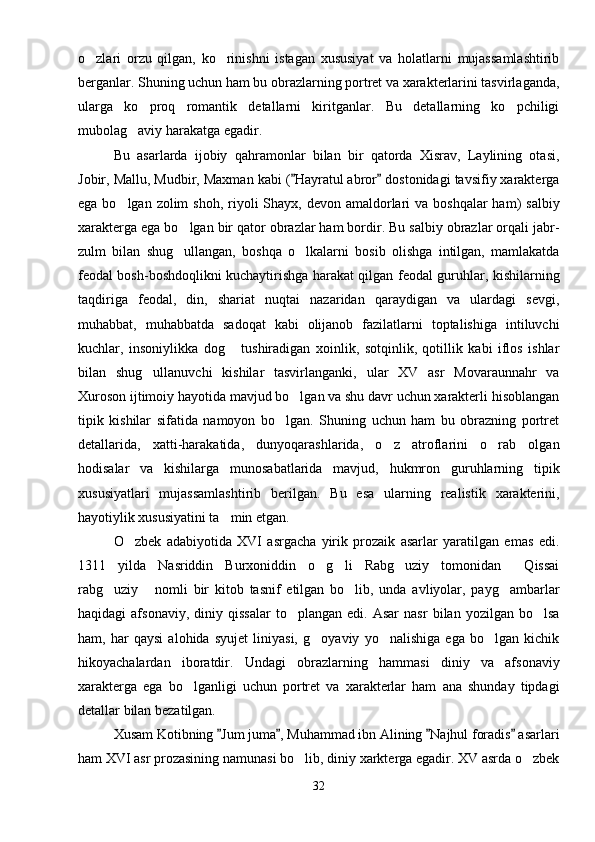 o zlari   orzu   qilgan,   ko rinishni   istagan   xususiyat   va   holatlarni   mujassamlashtirib 
berganlar. Shuning uchun ham bu obrazlarning portret va xarakterlarini tasvirlaganda,
ularga   ko proq   romantik   detallarni   kiritganlar.   Bu   detallarning   ko pchiligi	
 
mubolag aviy harakatga egadir.	

Bu   asarlarda   ijobiy   qahramonlar   bilan   bir   qatorda   Xisrav,   Laylining   otasi,
Jobir, Mallu, Mudbir, Maxman kabi ( Hayratul abror  dostonidagi tavsifiy xarakterga	
 
ega bo lgan zolim  shoh,  riyoli  Shayx, devon amaldorlari  va  boshqalar  ham)  salbiy	

xarakterga ega bo lgan bir qator obrazlar ham bordir. Bu salbiy obrazlar orqali jabr-	

zulm   bilan   shug ullangan,   boshqa   o lkalarni   bosib   olishga   intilgan,   mamlakatda
 
feodal bosh-boshdoqlikni kuchaytirishga harakat qilgan feodal guruhlar, kishilarning
taqdiriga   feodal,   din,   shariat   nuqtai   nazaridan   qaraydigan   va   ulardagi   sevgi,
muhabbat,   muhabbatda   sadoqat   kabi   olijanob   fazilatlarni   toptalishiga   intiluvchi
kuchlar,   insoniylikka   dog   tushiradigan   xoinlik,   sotqinlik,   qotillik   kabi   iflos   ishlar	

bilan   shug ullanuvchi   kishilar   tasvirlanganki,   ular   XV   asr   Movaraunnahr   va	

Xuroson ijtimoiy hayotida mavjud bo lgan va shu davr uchun xarakterli hisoblangan	

tipik   kishilar   sifatida   namoyon   bo lgan.   Shuning   uchun   ham   bu   obrazning   portret	

detallarida,   xatti-harakatida,   dunyoqarashlarida,   o z   atroflarini   o rab   olgan	
 
hodisalar   va   kishilarga   munosabatlarida   mavjud,   hukmron   guruhlarning   tipik
xususiyatlari   mujassamlashtirib   berilgan.   Bu   esa   ularning   realistik   xarakterini,
hayotiylik xususiyatini ta min etgan.	

O zbek   adabiyotida   XVI   asrgacha   yirik   prozaik   asarlar   yaratilgan   emas   edi.	

1311   yilda   Nasriddin   Burxoniddin   o g li   Rabg uziy   tomonidan   Qissai	
   
rabg uziy   nomli   bir   kitob   tasnif   etilgan   bo lib,   unda   avliyolar,   payg ambarlar	
   
haqidagi   afsonaviy,   diniy   qissalar   to plangan   edi.  Asar   nasr   bilan  yozilgan   bo lsa	
 
ham,   har   qaysi   alohida   syujet   liniyasi,   g oyaviy   yo nalishiga   ega   bo lgan   kichik	
  
hikoyachalardan   iboratdir.   Undagi   obrazlarning   hammasi   diniy   va   afsonaviy
xarakterga   ega   bo lganligi   uchun   portret   va   xarakterlar   ham   ana   shunday   tipdagi	

detallar bilan bezatilgan.
Xusam Kotibning  Jum juma , Muhammad ibn Alining  Najhul foradis  asarlari	
   
ham XVI asr prozasining namunasi bo lib, diniy xarkterga egadir. XV asrda o zbek	
 
32 