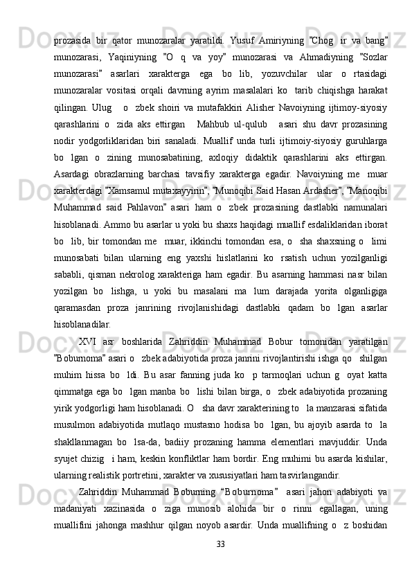 prozasida   bir   qator   munozaralar   yaratildi.   Yusuf   Amiriyning   Chog ir   va   bang 	
munozarasi,   Yaqiniyning   O q   va   yoy   munozarasi   va   Ahmadiyning   Sozlar	
  	
munozarasi   asarlari   xarakterga   ega   bo lib,   yozuvchilar   ular   o rtasidagi	
	 
munozaralar   vositasi   orqali   davrning   ayrim   masalalari   ko tarib   chiqishga   harakat	

qilingan.   Ulug   o zbek   shoiri   va   mutafakkiri   Alisher   Navoiyning   ijtimoy-siyosiy	
 
qarashlarini   o zida   aks   ettirgan   Mahbub   ul-qulub   asari   shu   davr   prozasining
  
nodir   yodgorliklaridan   biri   sanaladi.   Muallif   unda   turli   ijtimoiy-siyosiy   guruhlarga
bo lgan   o zining   munosabatining,   axloqiy   didaktik   qarashlarini   aks   ettirgan.	
 
Asardagi   obrazlarning   barchasi   tavsifiy   xarakterga   egadir.   Navoiyning   me muar	

xarakterdagi  Xamsamul mutaxayyirin ,  Munoqibi Said Hasan Ardasher ,  Manoqibi	
    
Muhammad   said   Pahlavon   asari   ham   o zbek   prozasining   dastlabki   namunalari	
	
hisoblanadi. Ammo bu asarlar u yoki bu shaxs haqidagi muallif esdaliklaridan iborat
bo lib,   bir   tomondan   me muar,   ikkinchi   tomondan   esa,   o sha   shaxsning   o limi	
   
munosabati   bilan   ularning   eng   yaxshi   hislatlarini   ko rsatish   uchun   yozilganligi	

sababli,   qisman   nekrolog   xarakteriga   ham   egadir.   Bu   asarning   hammasi   nasr   bilan
yozilgan   bo lishga,   u   yoki   bu   masalani   ma lum   darajada   yorita   olganligiga	
 
qaramasdan   proza   janrining   rivojlanishidagi   dastlabki   qadam   bo lgan   asarlar	

hisoblanadilar.
XVI   asr   boshlarida   Zahriddin   Muhammad   Bobur   tomonidan   yaratilgan
Boburnoma  asari o zbek adabiyotida proza janrini rivojlantirishi ishga qo shilgan	
 	 
muhim   hissa   bo ldi.   Bu   asar   fanning   juda   ko p   tarmoqlari   uchun   g oyat   katta	
  
qimmatga ega bo lgan manba bo lishi  bilan birga, o zbek  adabiyotida prozaning
  
yirik yodgorligi ham hisoblanadi. O sha davr xarakterining to la manzarasi sifatida	
 
musulmon   adabiyotida   mutlaqo   mustasno   hodisa   bo lgan,   bu   ajoyib   asarda   to la	
 
shakllanmagan   bo lsa-da,   badiiy   prozaning   hamma   elementlari   mavjuddir.   Unda	

syujet  chizig i  ham, keskin  konfliktlar  ham  bordir. Eng muhimi  bu asarda kishilar,	

ularning realistik portretini, xarakter va xususiyatlari ham tasvirlangandir.
Zahriddin   Muhammad   Boburning   B o b urnoma   asari   jahon   adabiyoti   va	
 
madaniyati   xazinasida   o ziga   munosib   alohida   bir   o rinni   egallagan,   uning	
 
muallifini   jahonga   mashhur   qilgan   noyob   asardir.   Unda   muallifning   o z   boshidan	

33 