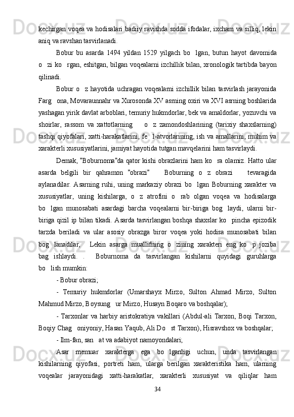 kechirgan voqea va hodisalari badiiy ravishda sodda ifodalar, ixcham va silliq, lekin
aniq va ravshan tasvirlanadi.
Bobur   bu   asarda   1494   yildan   1529   yilgach   bo lgan,   butun   hayot   davomida
o zi ko rgan, eshitgan, bilgan voqealarni izchillik bilan, xronologik tartibda bayon	
 
qilinadi.
Bobur   o z   hayotida   uchragan   voqealarni   izchillik   bilan   tasvirlash   jarayonida	

Farg ona, Movaraunnahr va Xurosonda XV asrning oxiri va XVI asrning boshlarida	

yashagan yirik davlat arboblari, temuriy hukmdorlar, bek va amaldorlar, yozuvchi va
shoirlar,   rassom   va   xattotlarning     o z   zamondoshlarining   (tarixiy   shaxslarning)	
 
tashqi qiyofalari, xatti-harakatlarini, fe l-atvorlarining, ish va amallarini, muhim va	

xarakterli xususiyatlarini, jamiyat hayotida tutgan mavqelarini ham tasvirlaydi.
Demak,  Boburnoma da qator  kishi  obrazlarini  ham  ko ra olamiz. Hatto ular	
 	
asarda   belgili   bir   qahramon   obrazi     Boburning   o z   obrazi     tevaragida	
 	  
aylanadilar.   Asarning   ruhi,   uning   markaziy   obrazi   bo lgan   Boburning   xarakter   va	

xususiyatlar,   uning   kishilarga,   o z   atrofini   o rab   olgan   voqea   va   hodisalarga	
 
bo lgan   munosabati   asardagi   barcha   voqealarni   bir-biriga   bog laydi,   ularni   bir-	
 
biriga qizil ip bilan tikadi. Asarda tasvirlangan boshqa shaxslar ko pincha epizodik	

tarzda   beriladi   va   ular   asosiy   obrazga   biror   voqea   yoki   hodisa   munosabati   bilan
bog lanadilar,   Lekin   asarga   muallifning   o zining   xarakteri   eng   ko p   joziba	
   
bag ishlaydi. .   Boburnoma da   tasvirlangan   kishilarni   quyidagi   guruhlarga
   
bo lish mumkin:

- Bobur obrazi;
-   Temuriy   hukmdorlar   (Umarshayx   Mirzo,   Sulton   Ahmad   Mirzo,   Sulton
Mahmud Mirzo, Boysung ur Mirzo, Husayn Boqaro va boshqalar);	

-   Tarxonlar   va   harbiy   aristokratiya   vakillari   (Abdul-ali   Tarxon,   Boqi   Tarxon,
Boqiy Chag oniyoniy, Hasan Yaqub, Ali Do st Tarxon), Hisravshox va boshqalar;	
 
- Ilm-fan, san at va adabiyot namoyondalari;	

Asar   memuar   xarakterga   ega   bo lganligi   uchun,   unda   tasvirlangan	

kishilarning   qiyofasi,   portreti   ham,   ularga   berilgan   xarakteristika   ham,   ularning
voqealar   jarayonidagi   xatti-harakatlar,   xarakterli   xususiyat   va   qiliqlar   ham
34 