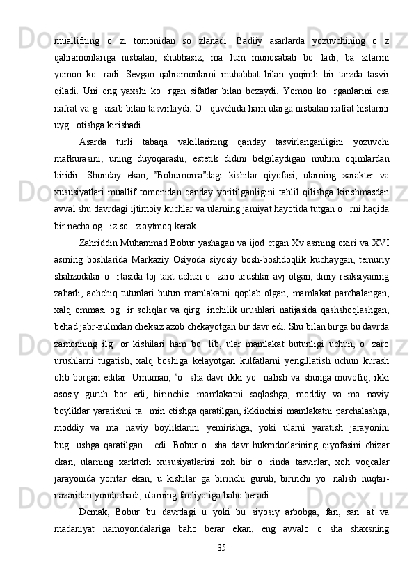 muallifning   o zi   tomonidan   so zlanadi.   Badiiy   asarlarda   yozuvchining   o z  
qahramonlariga   nisbatan,   shubhasiz,   ma lum   munosabati   bo ladi,   ba zilarini	
  
yomon   ko radi.   Sevgan   qahramonlarni   muhabbat   bilan   yoqimli   bir   tarzda   tasvir	

qiladi.   Uni   eng   yaxshi   ko rgan   sifatlar   bilan   bezaydi.   Yomon   ko rganlarini   esa	
 
nafrat va g azab bilan tasvirlaydi. O quvchida ham ularga nisbatan nafrat hislarini	
 
uyg otishga kirishadi.	

Asarda   turli   tabaqa   vakillarining   qanday   tasvirlanganligini   yozuvchi
mafkurasini,   uning   duyoqarashi,   estetik   didini   belgilaydigan   muhim   oqimlardan
biridir.   Shunday   ekan,   Boburnoma dagi   kishilar   qiyofasi,   ularning   xarakter   va	
 
xususiyatlari   muallif   tomonidan   qanday   yoritilganligini   tahlil   qilishga   kirishmasdan
avval shu davrdagi ijtimoiy kuchlar va ularning jamiyat hayotida tutgan o rni haqida	

bir necha og iz so z aytmoq kerak.	
 
Zahriddin Muhammad Bobur yashagan va ijod etgan Xv asrning oxiri va XVI
asrning   boshlarida   Markaziy   Osiyoda   siyosiy   bosh-boshdoqlik   kuchaygan,   temuriy
shahzodalar   o rtasida   toj-taxt   uchun o zaro  urushlar   avj   olgan,  diniy reaksiyaning
 
zaharli,   achchiq   tutunlari   butun   mamlakatni   qoplab   olgan,   mamlakat   parchalangan,
xalq   ommasi   og ir   soliqlar   va   qirg inchilik   urushlari   natijasida   qashshoqlashgan,	
 
behad jabr-zulmdan cheksiz azob chekayotgan bir davr edi. Shu bilan birga bu davrda
zamonning   ilg or   kishilari   ham   bo lib,   ular   mamlakat   butunligi   uchun,   o zaro	
  
urushlarni   tugatish,   xalq   boshiga   kelayotgan   kulfatlarni   yengillatish   uchun   kurash
olib   borgan   edilar.   Umuman,   o sha   davr   ikki   yo nalish   va   shunga   muvofiq,   ikki	
	 
asosiy   guruh   bor   edi,   birinchisi   mamlakatni   saqlashga,   moddiy   va   ma naviy	

boyliklar   yaratishni   ta min   etishga   qaratilgan,   ikkinchisi   mamlakatni   parchalashga,	

moddiy   va   ma naviy   boyliklarini   yemirishga,   yoki   ularni   yaratish   jarayonini	

bug ushga   qaratilgan   edi.   Bobur   o sha   davr   hukmdorlarining   qiyofasini   chizar	
  
ekan,   ularning   xarkterli   xususiyatlarini   xoh   bir   o rinda   tasvirlar,   xoh   voqealar	

jarayonida   yoritar   ekan,   u   kishilar   ga   birinchi   guruh,   birinchi   yo nalish   nuqtai-	

nazaridan yondoshadi, ularning faoliyatiga baho beradi.
Demak,   Bobur   bu   davrdagi   u   yoki   bu   siyosiy   arbobga,   fan,   san at   va	

madaniyat   namoyondalariga   baho   berar   ekan,   eng   avvalo   o sha   shaxsning	

35 