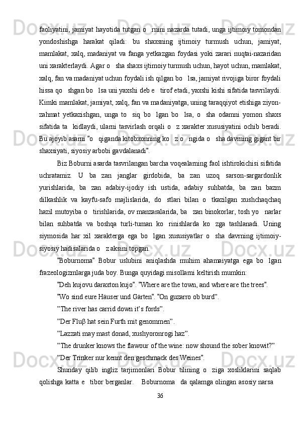 faoliyatini,  jamiyat  hayotida  tutgan o rnini  nazarda  tutadi,  unga ijtimoiy tomondan
yondoshishga   harakat   qiladi:   bu   shaxsning   ijtimoiy   turmush   uchun,   jamiyat,
mamlakat, xalq, madaniyat  va fanga yetkazgan  foydasi  yoki  zarari  nuqtai-nazaridan
uni xarakterlaydi. Agar o sha shaxs ijtimoiy turmush uchun, hayot uchun, mamlakat,	

xalq, fan va madaniyat uchun foydali ish qilgan bo lsa, jamiyat rivojiga biror foydali	

hissa qo shgan bo lsa uni yaxshi deb e tirof etadi, yaxshi kishi sifatida tasvrilaydi.	
  
Kimki mamlakat, jamiyat, xalq, fan va madaniyatga, uning taraqqiyot etishiga ziyon-
zahmat   yetkazishgan,   unga   to siq   bo lgan   bo lsa,   o sha   odamni   yomon   shaxs	
   
sifatida ta kidlaydi, ularni tasvirlash orqali o z xarakter xususiyatini  ochib beradi.	
 
Bu ajoyib asarni  o qiganda kitobxonning ko z o ngida o sha davrning gigant bir	
	   
shaxsiyati, siyosiy arbobi gavdalanadi .	

Biz Boburni asarda tasvrilangan barcha voqealarning faol ishtirokichisi sifatida
uchratamiz.   U   ba zan   janglar   girdobida,   ba zan   uzoq   sarson-sargardonlik	
 
yurishlarida,   ba zan   adabiy-ijodiy   ish   ustida,   adabiy   suhbatda,   ba zan   bazm	
 
dilkashlik   va   kayfu-safo   majlislarida,   do stlari   bilan   o tkazilgan   xushchaqchaq	
 
hazil mutoyiba o tirishlarida, ov manzaralarida, ba zan binokorlar, tosh yo narlar	
  
bilan   suhbatda   va   boshqa   turli-tuman   ko rinishlarda   ko zga   tashlanadi.   Uning	
 
siymosida   har   xil   xarakterga   ega   bo lgan   xususiyatlar   o sha   davrning   ijtimoiy-	
 
siyosiy hadisalarida o z aksini topgan.	

Boburnoma   Bobur   uslubini   aniqlashda   muhim   ahamaiyatga   ega   bo lgan	
 	
frazeologizmlarga juda boy. Bunga quyidagi misollarni keltirish mumkin:
Deh kujovu daraxton kujo .  Where are the town, and where are the trees .	
   
Wo sind eure Häuser und Gärten .  On guzarro ob burd”.
  
”The river has carrid down it’s fords”.
”Der Fluβ hat sein Furth mit genommen”.
”Lazzati may mast donad, xushyoronrogi haz”.
”The drunker knows the flawour of the wine: now shound the sober knowit?”
”Der Trinker nur kennt den geschmack des Weines .	

Shunday   qilib   ingliz   tarjimonlari   Bobur   tilining   o ziga   xosliklarini   saqlab	

qolishga katta e tibor berganlar.  Boburnoma da qalamga olingan asosiy narsa 	
   
36 