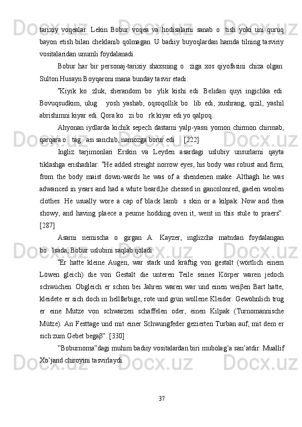 tarixiy   voqealar.   Lekin   Bobur   voqea   va   hodisalarni   sanab   o tish   yoki   uni   quruq
bayon etish bilan cheklanib  qolmagan. U badiiy buyoqlardan hamda tilning tasviriy
vositalaridan unumli foydalanadi.
Bobur   har   bir   personaj-tarixiy   shaxsning   o ziga   xos   qiyofasini   chiza   olgan.	

Sulton Husayn Boyqaroni mana bunday tasvir etadi: 
Kiyik   ko zluk,   sherandom   bo ylik   kishi   edi.   Belidan   quyi   ingichka   edi.	
	 
Bovuqsudkim,   ulug   yosh   yashab,   oqsoqollik   bo lib   edi,   xushrang,   qizil,   yashil	
 
abrishimni kiyar edi. Qora ko zi bo rk kiyar edi yo qalpoq. 	
 
Ahyonan  iydlarda  kichik  sepech   dastarni  yalp-yassi   yomon  chirmon  chirmab,
qarqara o tag asi sanchib, namozga borur edi . [222]	
  
Ingliz   tarjimonlari   Erskin   va   Leyden   asardagi   uslubiy   unsurlarni   qayta
tiklashga erishadilar:  He added streight norrow eyes, his body was robust and firm;	

from   the   body   maist   down-wards   he   was   of   a   shendenen   make.   Althagh   he   was
adwanced in years and had a white beard,he chessed in gancolonred, gaelen woolen
clothes.   He   usually   wore   a   cap   of   black   lamb s   skin   or   a   kilpak.   Now   and   thea	

showy,   and   having   plaece   a   peume   hodding   oven   it,   went   in   this   stule   to   praers”.
[287]
Asarni   nemischa   o girgan   A.   Kayzer,   inglizcha   matndan   foydalangan	

bo lsada, Bobur uslubini saqlab qoladi. 	

Er   hatte   kleine   Augen,   war   stark   und   kräftig   von   gestalt   (wörtlich   einem	

Löwen   gleich)   die   von   Gestalt   die   unteren   Teile   seines   Körper   waren   jedoch
schwüchen.   Obgleich   er   schon   bei   Jahren   waren   war   und   einen   weiβen   Bart   hatte,
kleidete er sich doch in hellfarbige, rote und grün wollene Kleider. Gewöhnlich trug
er   eine   Mütze   von   schwarzen   schaffelen   oder,   einen   Kilpak   (Turnomannische
Mütze). An Festtage  und mit  einer  Schwungfeder  gezierten Turban auf, mit  dem  er
sich zum Gebet begaβ”. [330]
”Boburnoma”dagi muhim badiiy vositalardan biri mubolag’a san’atdir. Muallif
Xo’jand chiroyini tasvirlaydi.
37 