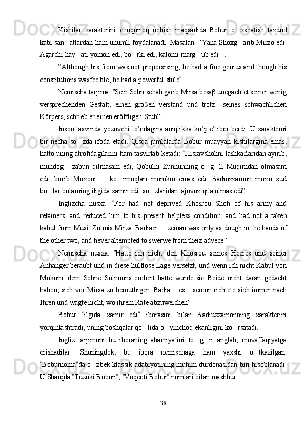 Kishilar   xarakterini   chuqurroq   ochish   maqsadida   Bobur   o xshatish   tazdod
kabi san atlardan ham unumli foydalanadi. Masalan: ”Yana Shoxg arib Mirzo edi.	
 
Agarchi hay ati yomon edi, bo rki edi, kalomi marg ub edi .	
   
”Although his from was not preporsrsing, he had a fine genius and though his
constitutions wasfee ble, he had a powerful stule .	

Nemischa tarjima:  Sein Sohn schah garib Mirsa besaβ unegachtet seiner wenig	

versprechenden   Gestalt,   einen   groβen   verstand   und   trotz     seines   schwächlichen
Körpers, schrieb er einen eröffligen Stuhl”.
Inson tasvirida yozuvchi lo’ndagina aniqlikka ko’p e’tibor berdi. U xarakterni
bir   necha   so zda   ifoda   etadi.   Qisqa   jumlalarda   Bobur   muayyan   kishilargina   emas,	

hatto uning atrofidagilarini ham tasvirlab ketadi:  Hisravshohni lashkarlaridan ayirib,	

mundog   zabun   qilmasam   edi,   Qobulni   Zunnunning   o g li   Muqimdan   olmasam	
  
edi,   borib   Mirzoni     ko rmoqlari   mumkin   emas   edi.   Badiuzzamon   mirzo   xud	
 
bo lar bularning iligida xamir edi, so zlaridan tajovuz qila olmas edi”.	
 
Inglizcha   nusxa:   For   had   not   deprived   Khosrou   Shoh   of   his   army   and	

retainers,   and   reduced   him   to   his   present   helpless   condition,   and   had   not   a   taken
kabul from Musi, Zulmis Mirza. Badiaer   zeman was only as dough in the hands of	

the other two, and hever altempted to swerwe from theiz advece”.
Nemischa   nusxa:   Hätte   ich   nicht   den   Khosrou   seines   Heeres   und   seiner	

Anhänger beraubt und in diese hülflose Lage versetzt, und wenn ich nicht Kabul von
Mokum,   dem   Sohne   Sulnnuns   erobert   hätte   wurde   sie   Beide   nicht   daran   gedacht
haben, sich vor Mirsa zu bemüthigen. Badia  es  semon richtete sich immer nach	
 
Ihren und wagte nicht, wo ihrem Rate abzuweichen”.
Bobur   ilgida   xamir   edi   iborasini   bilan   Badiuzzamonning   xarakterini	
 
yorqinlashtradi, uning boshqalar qo lida o yinchoq ekanligini ko rsatadi.	
  
Ingliz   tarjimoni   bu   iboraning   ahamiyatini   to g ri   anglab,   muvaffaqiyatga	
 
erishadilar.   Shuningdek,   bu   ibora   nemischaga   ham   yaxshi   o tkazilgan.	

Boburnoma da o zbek klassik adabiyotining muhim durdonasidan biri hisoblanadi.	
 	
U Sharqda  Tuzuki Boburi ,  Voqeoti Bobur  nomlari bilan mashhur.	
   
38 