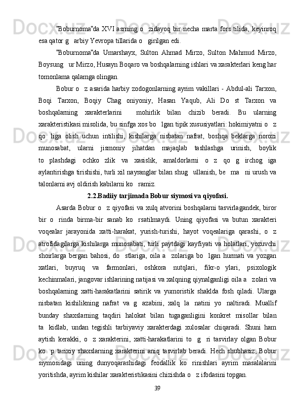Boburnoma da   XVI   asrning   o zidayoq   bir   necha   marta   fors   tilida,   keyinroq 	
esa qator g arbiy Yevropa tillarida o girilgan edi.	
 
Boburnoma da   Umarshayx,   Sulton   Ahmad   Mirzo,   Sulton   Mahmud   Mirzo,	
 
Boysung ur Mirzo, Husayn Boqaro va boshqalarning ishlari va xarakterlari keng har	

tomonlama qalamga olingan.
Bobur o z asarida harbiy zodogonlarning ayrim vakillari - Abdul-ali Tarxon,	

Boqi   Tarxon,   Boqiy   Chag oniyoniy,   Hasan   Yaqub,   Ali   Do st   Tarxon   va	
 
boshqalarning   xarakterlarini     mohirlik   bilan   chizib   beradi.   Bu   ularning
xarakteristikasi misolida, bu sinfga xos bo lgan tipik xususiyatlari: hokimiyatni o z	
 
qo liga   olish   uchun   intilishi,   kishilarga   nisbatan   nafrat,   boshqa   beklarga   norozi	

munosabat,   ularni   jismoniy   jihatdan   majaqlab   tashlashga   urinish,   boylik
to plashdagi   ochko zlik   va   xasislik,   amaldorlarni   o z   qo g irchog iga
     
aylantirishga tirishishi, turli xil nayranglar bilan shug ullanish, be ma ni urush va	
  
talonlarni avj oldirish kabilarni ko ramiz.	

2.2.Badiiy tarjimada Bobur siymosi va qiyofasi.
Asarda Bobur o z qiyofasi  va xulq atvorini boshqalarni tasvirlagandek, biror	

bir   o rinda   birma-bir   sanab   ko rsatilmaydi.   Uning   qiyofasi   va   butun   xarakteri	
 
voqealar   jarayonida   xatti-harakat,   yurish-turishi,   hayot   voqealariga   qarashi,   o z	

atrofidagilarga  kishilarga  munosabati,   turli   paytdagi  kayfiyati   va  holatlari,  yozuvchi
shoirlarga   bergan   bahosi,   do stlariga,   oila   a zolariga   bo lgan   hurmati   va   yozgan	
  
xatlari,   buyruq   va   farmonlari,   oshkora   nutqlari,   fikr-o ylari,   psixologik	

kechinmalari, jangovar ishlarining natijasi va xalqning qiynalganligi oila a zolari va	

boshqalarning   xatti-harakatlarini   satirik   va   yumoristik   shaklda   fosh   qiladi.   Ularga
nisbatan   kishilikning   nafrat   va   g azabini,   xalq   la natini   yo naltiradi.   Muallif	
  
bunday   shaxslarning   taqdiri   halokat   bilan   tugaganligini   konkret   misollar   bilan
ta kidlab,   undan   tegishli   tarbiyaviy   xarakterdagi   xulosalar   chiqaradi.   Shuni   ham	

aytish   kerakki,   o z   xarakterini,   xatti-harakatlarini   to g ri   tasvirlay   olgan   Bobur	
  
ko p   tarixiy   shaxslarning   xarakterini   aniq   tasvirlab   beradi.   Hech   shubhasiz,   Bobur	

siymosidagi   uning   dunyoqarashidagi   feodallik   ko rinishlari   ayrim   masalalarini	

yoritishda, ayrim kishilar xarakteristikasini chizishda o z ifodasini topgan. 

39 
