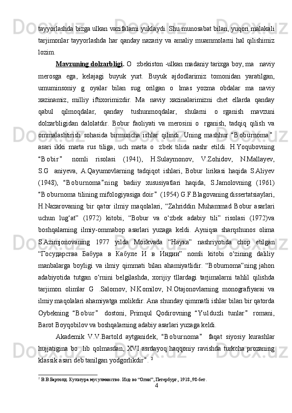 tayyorlashda bizga ulkan vazifalarni yuklaydi. Shu munosabat bilan, yuqori malakali
tarjimonlar   tayyorlashda   har   qanday  nazariy   va   amaliy  muammolarni   hal   qilishimiz
lozim.
Mavzuning dolzarbligi .  O zbekiston -ulkan madaniy tarixga boy, ma naviy 
merosga   ega,   kelajagi   buyuk   yurt.   Buyuk   ajdodlarimiz   tomonidan   yaratilgan,
umuminsoniy   g oyalar   bilan   sug orilgan   o lmas   yozma   obdalar   ma naviy	
   
xazinamiz,   milliy   iftixorimizdir.   Ma naviy   xazinalarimizni   chet   ellarda   qanday	

qabul   qilmoqdalar,   qanday   tushunmoqdalar,   shularni   o rganish   mavzuni	

dolzarbligidan   dalolatdir.   Bobur   faoliyati   va   merosini   o rganish,   tadqiq   qilish   va	

ommalashtirish   sohasida   birmuncha   ishlar   qilindi.   Uning   mashhur   B o b urnoma	
 
asari   ikki   marta   rus   tiliga,   uch   marta   o zbek   tilida   nashr   etildi.   H.Yoqubovning	

B o b ir   nomli   risolasi   (1941),   H.Sulaymonov,   V.Zohidov,   N.Mallayev,	
 
S.G aniyeva,   A.Qayumovlarning   tadqiqot   ishlari,   Bobur   lirikasi   haqida   S.Aliyev	

(1948),   B o b urnoma n i ng   badiiy   xususiyatlari   haqida,   S.Jamolovning   (1961)	
 
B o b urnoma tilining mifologiyasiga doir  (1954) G.F.Blagovaning dissertatsiaylari,	
 
H.Nazarovaning   bir   qator   ilmiy   maqolalari,   “Zahriddin   Muhammad   Bobur   asarlari
uchun   lug‘at”   (1972)   kitobi,   “Bobur   va   o‘zbek   adabiy   tili”   risolasi   (1972)va
boshqalarning   ilmiy-ommabop   asarlari   yuzaga   keldi.   Ayniqsa   sharqshunos   olima
S.Azimjonovaning   1977   yilda   Moskvada   “Наука”   nashriyotida   chop   etilgan
“Государства   Бабура   в   Кабуле   И   в   Индии”   nomli   kitobi   o‘zining   daliliy
manbalarga   boyligi   va   ilmiy   qimmati   bilan   ahamiyatlidir.   “Boburnoma”ning   jahon
adabiyotida   tutgan   o‘rnini   belgilashda,   xorijiy   tllardagi   tarjimalarni   tahlil   qilishda
tarjimon   olimlar   G .Salomov,   N.Komilov,   N.Otajonovlarning   monografiyarai   va	

ilmiy maqolalari ahamiyatga molikdir. Ana shunday qimmatli ishlar bilan bir qatorda
Oybekning   B o bur   dostoni,   Primqul   Qodirovning   Y u l duzli   tunlar   romani,	
   
Barot Boyqobilov va boshqalarning adabiy asarlari yuzaga keldi.
Akademik   V.V.Bartold   aytganidek,   B o burnoma   faqat   siyosiy   kurashlar	
 
hujjatigina   bo lib   qolmasdan,   XVI   asrdayoq   haqqoniy   ravishda   turkcha   prozaning	

klassik asari deb tanilgan yodgorlikdir .	
 2
  
2
 В.В.Бартолд. Культура мусулманство. Изд-во “Огни”, Петербург, 1918, 98-бет.
4 