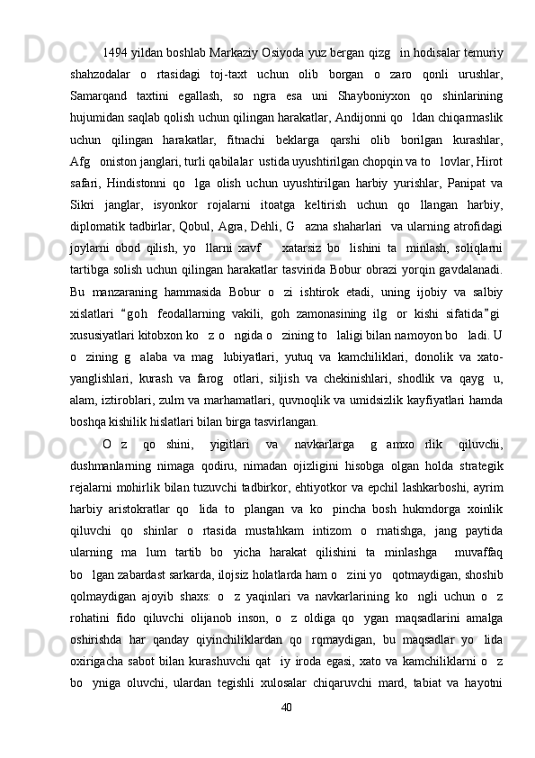 1494 yildan boshlab Markaziy Osiyoda yuz bergan qizg in hodisalar temuriy
shahzodalar   o rtasidagi   toj-taxt   uchun   olib   borgan   o zaro   qonli   urushlar,	
 
Samarqand   taxtini   egallash,   so ngra   esa   uni   Shayboniyxon   qo shinlarining	
 
hujumidan saqlab qolish uchun qilingan harakatlar, Andijonni qo ldan chiqarmaslik	

uchun   qilingan   harakatlar,   fitnachi   beklarga   qarshi   olib   borilgan   kurashlar,
Afg oniston janglari, turli qabilalar  ustida uyushtirilgan chopqin va to lovlar, Hirot	
 
safari,   Hindistonni   qo lga   olish   uchun   uyushtirilgan   harbiy   yurishlar,   Panipat   va	

Sikri   janglar,   isyonkor   rojalarni   itoatga   keltirish   uchun   qo llangan   harbiy,	

diplomatik tadbirlar, Qobul, Agra,  Dehli, G azna shaharlari    va ularning atrofidagi	

joylarni   obod   qilish,   yo llarni   xavf     xatarsiz   bo lishini   ta minlash,   soliqlarni	
   
tartibga  solish  uchun  qilingan harakatlar   tasvirida Bobur   obrazi  yorqin gavdalanadi.
Bu   manzaraning   hammasida   Bobur   o zi   ishtirok   etadi,   uning   ijobiy   va   salbiy	

xislatlari   g o h   feodallarning   vakili,   goh   zamonasining   ilg or   kishi   sifatida g i	
 	
xususiyatlari kitobxon ko z o ngida o zining to laligi bilan namoyon bo ladi. U	
    
o zining   g alaba   va   mag lubiyatlari,   yutuq   va   kamchiliklari,   donolik   va   xato-	
  
yanglishlari,   kurash   va   farog otlari,   siljish   va   chekinishlari,   shodlik   va   qayg u,	
 
alam, iztiroblari, zulm va marhamatlari, quvnoqlik va umidsizlik kayfiyatlari hamda
boshqa kishilik hislatlari bilan birga tasvirlangan.
O z   qo shini,   yigitlari   va   navkarlarga   g amxo rlik   qiluvchi,	
   
dushmanlarning   nimaga   qodiru,   nimadan   ojizligini   hisobga   olgan   holda   strategik
rejalarni  mohirlik bilan tuzuvchi  tadbirkor, ehtiyotkor  va epchil  lashkarboshi, ayrim
harbiy   aristokratlar   qo lida   to plangan   va   ko pincha   bosh   hukmdorga   xoinlik	
  
qiluvchi   qo shinlar   o rtasida   mustahkam   intizom   o rnatishga,   jang   paytida	
  
ularning   ma lum   tartib   bo yicha   harakat   qilishini   ta minlashga     muvaffaq
  
bo lgan zabardast sarkarda, ilojsiz holatlarda ham o zini yo qotmaydigan, shoshib	
  
qolmaydigan   ajoyib   shaxs:   o z   yaqinlari   va   navkarlarining   ko ngli   uchun   o z	
  
rohatini   fido   qiluvchi   olijanob   inson,   o z   oldiga   qo ygan   maqsadlarini   amalga	
 
oshirishda   har   qanday   qiyinchiliklardan   qo rqmaydigan,   bu   maqsadlar   yo lida	
 
oxirigacha   sabot   bilan   kurashuvchi   qat iy   iroda   egasi,   xato   va   kamchiliklarni   o z	
 
bo yniga   oluvchi,   ulardan   tegishli   xulosalar   chiqaruvchi   mard,   tabiat   va   hayotni	

40 