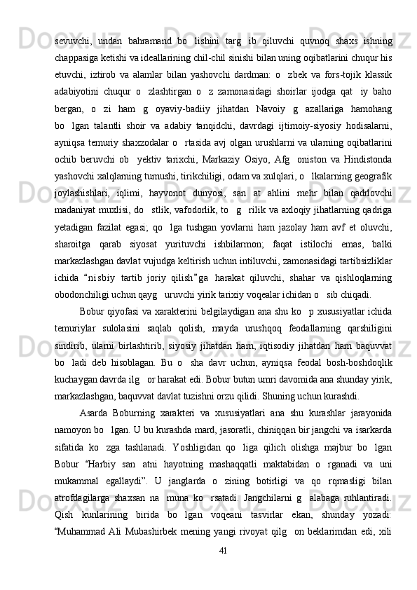 sevuvchi,   undan   bahramand   bo lishini   targ ib   qiluvchi   quvnoq   shaxs   ishning 
chappasiga ketishi va ideallarining chil-chil sinishi bilan uning oqibatlarini chuqur his
etuvchi,   iztirob   va   alamlar   bilan   yashovchi   dardman:   o zbek   va   fors-tojik   klassik	

adabiyotini   chuqur   o zlashtirgan   o z   zamonasidagi   shoirlar   ijodga   qat iy   baho	
  
bergan,   o zi   ham   g oyaviy-badiiy   jihatdan   Navoiy   g azallariga   hamohang	
  
bo lgan   talantli   shoir   va   adabiy   tanqidchi,   davrdagi   ijtimoiy-siyosiy   hodisalarni,	

ayniqsa temuriy shaxzodalar  o rtasida avj  olgan urushlarni va ularning oqibatlarini	

ochib   beruvchi   ob yektiv   tarixchi,   Markaziy   Osiyo,   Afg oniston   va   Hindistonda	
 
yashovchi xalqlarning tumushi, tirikchiligi, odam va xulqlari, o lkalarning geografik	

joylashishlari,   iqlimi,   hayvonot   dunyosi,   san at   ahlini   mehr   bilan   qadrlovchi	

madaniyat muxlisi, do stlik, vafodorlik, to g rilik va axloqiy jihatlarning qadriga	
  
yetadigan   fazilat   egasi;   qo lga   tushgan   yovlarni   ham   jazolay   ham   avf   et   oluvchi,	

sharoitga   qarab   siyosat   yurituvchi   ishbilarmon;   faqat   istilochi   emas,   balki
markazlashgan davlat vujudga keltirish uchun intiluvchi, zamonasidagi tartibsizliklar
ichida   n i s biy   tartib   joriy   qilish g a   harakat   qiluvchi,   shahar   va   qishloqlarning	
 
obodonchiligi uchun qayg uruvchi yirik tarixiy voqealar ichidan o sib chiqadi.	
 
Bobur qiyofasi  va xarakterini  belgilaydigan ana shu ko p xususiyatlar  ichida	

temuriylar   sulolasini   saqlab   qolish,   mayda   urushqoq   feodallarning   qarshiligini
sindirib,   ularni   birlashtirib,   siyosiy   jihatdan   ham,   iqtisodiy   jihatdan   ham   baquvvat
bo ladi   deb   hisoblagan.   Bu   o sha   davr   uchun,   ayniqsa   feodal   bosh-boshdoqlik	
 
kuchaygan davrda ilg or harakat edi. 	
 Bobur butun umri davomida ana shunday yirik,
markazlashgan, baquvvat davlat tuzishni orzu qilidi. Shuning uchun kurashdi.
Asarda   Boburning   xarakteri   va   xususiyatlari   ana   shu   kurashlar   jarayonida
namoyon bo lgan. U bu kurashda mard, jasoratli, chiniqqan bir jangchi va isarkarda	

sifatida   ko zga   tashlanadi.   Yoshligidan   qo liga   qilich   olishga   majbur   bo lgan
  
Bobur   Harbiy   san atni   hayotning   mashaqqatli   maktabidan   o rganadi   va   uni	
	 
mukammal   egallaydi”.   U   janglarda   o zining   botirligi   va   qo rqmasligi   bilan	
 
atrofdagilarga   shaxsan   na muna   ko rsatadi.   Jangchilarni   g alabaga   ruhlantiradi.	
  
Qish   kunlarining   birida   bo lgan   voqeani   tasvirlar   ekan,   shunday   yozadi:	

Muhammad   Ali   Mubashirbek   mening   yangi   rivoyat   qilg on   beklarimdan   edi,   xili	
	
41 