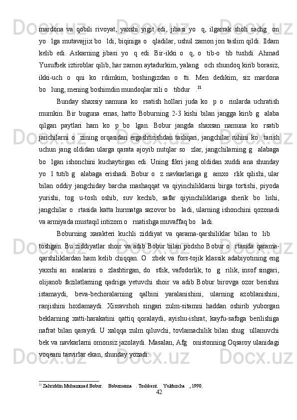 mardona   va   qobili   rivoyat,   yaxshi   yigit   edi,   jibasi   yo q,   ilgarrak   shoh   sachg on 
yo lga mutavajjix bo ldi, biqiniga o qladilar, ushul zamon jon taslim qildi. Ildam	
  
kelib   edi.   Askarning   jibasi   yo q   edi.   Bir-ikki   o q,   o tib-o tib   tushdi.   Ahmad	
   
Yusufbek iztiroblar qilib, har zamon aytadurkim, yalang och shundoq kirib borasiz,	

ikki-uch   o qni   ko rdimkim,   boshingizdan   o tti.   Men   dedikim,   siz   mardona	
  
bo lung, mening boshimdin mundoqlar xili o tibdur .	
   21
 
Bunday   shaxsiy   namuna   ko rsatish   hollari   juda   ko p   o rinlarda   uchratish	
  
mumkin.   Bir   buguna   emas,   hatto   Boburning   2-3   kishi   bilan   jangga   kirib   g alaba	

qilgan   paytlari   ham   ko p   bo lgan.   Bobur   jangda   shaxsan   namuna   ko rsatib	
  
janchilarni   o zining   orqasidan   ergashtirishdan   tashqari,   jangchilar   ruhini   ko tarish	
 
uchun   jang   oldidan   ularga   qarata   ajoyib   nutqlar   so zlar,   jangchilarning   g alabaga	
 
bo lgan   ishonchini   kuchaytirgan   edi.   Uning   fikri   jang   oldidan   xuddi   ana   shunday	

yo l   tutib   g alabaga   erishadi.   Bobur   o z   navkarlariga   g amxo rlik   qilishi,   ular
    
bilan   oddiy   jangchiday   barcha   mashaqqat   va   qiyinchiliklarni   birga   tortishi,   piyoda
yurishi,   tog u-tosh   oshib,   suv   kechib,   safar   qiyinchiliklariga   sherik   bo lishi,	
 
jangchilar   o rtasida   katta   hurmatga   sazovor   bo ladi,   ularning   ishonchini   qozonadi
 
va armiyada mustaqil intizom o rnatishga muvaffaq bo ladi.	
 
Boburning   xarakteri   kuchli   ziddiyat   va   qarama-qarshiliklar   bilan   to lib  	
 
toshgan. Bu ziddiyatlar shoir  va adib Bobur bilan podsho Bobur o rtasida qarama-	

qarshiliklardan   ham   kelib   chiqqan.   O zbek   va   fors-tojik   klassik   adabiyotining   eng	

yaxshi   an analarini   o zlashtirgan,   do stlik,   vafodorlik,   to g rilik,   insof   singari,	
    
olijanob   fazilatlarning   qadriga   yetuvchi   shoir   va   adib   Bobur   birovga   ozor   berishni
istamaydi,   beva-bechoralarning   qalbini   yaralanishini,   ularning   azoblanishini,
ranjishini   hoxlamaydi.   Xisravshoh   singari   zulm-sitamni   haddan   oshirib   yuborgan
beklarning   xatti-harakatini   qattiq   qoralaydi,   ayishu-ishrat,   kayfu-safoga   berilishiga
nafrat   bilan   qaraydi.   U   xalqqa   zulm   qiluvchi,   tovlamachilik   bilan   shug ullanuvchi	

bek va navkarlarni omonsiz jazolaydi. Masalan, Afg onistonning Oqsaroy ulanidagi	

voqeani tasvirlar ekan, shunday yozadi:
21
 Zahriddin Muhammad Bobur.  Boburnoma . Toshkent.  Yulduzcha , 1990.	
   
42 