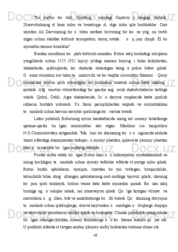 Bu   yurttin   ko chib,   Qorabog   yonidagi   Oqsaroy   o langiga   tushildi.	  
Xisravshohning   el   kuni   zulm   va   besarliqqa   el,   elga   zulm   qila   boshladilar.   Oxir
sayidim   Ali   Darvonning   bir   o bdon   navkari   birovning   bir   ko za   yog ini   tortib	
  
olgan   uchun   eshikka   keltirub   tayoqlattim,   tayoq   ostida     o q   joni   chiqdi.   El   bu	
 
siyosattin tamom bosildilar”.
Bunday misollarni ko plab keltirish mumkin. Bobur xalq boshidagi soliqlarni	

yengillatish   uchun   1525   (932   hijriy)   yildagi   maxsus   buyrug i   bilan   kishilardan,	

shaharlarda,   qishloqlarda,   ko chalarda   olinadigan   tamg a   pulini   bekor   qiladi.	
 
G azna viloyatini suv bilan ta minlovchi va bir vaqtlar Alovuddin Sahasoz  Qoriy	
  
tomonidan   vayron   qilib   yuborilgan   suv   inshoatini   tuzatish   uchun   katta   mablag	

ajratadi.   Afg oniston   viloyatlaridagi   bir   qancha   sug orish   shahobchalarini   tartibga	
 
soladi.   Qobul,   Dehli,   Agra   shaharlarida,   Jo n   daryosi   yoqalarida   katta   qurilish	

ishlarini   boshlab   yuboradi.   Yo llarni   qaroqchilardan   saqlash   va   osoyishtalikni	

ta minlash uchun karvon-saroylar qurilishiga ko rsatma beradi.	
 
Lekin   podshoh   Boburning   ayrim   harakatlarida   uning   asl   insoniy   hislatlariga
qarama-qarshi   bo lgan   xususiyatlar   aks   etgan.   Mashhur   rus   tanqidchisi	

N.G.Chernishevskiy aytganidek,  Ma lum bir shaxsning ko z o ngimizda alohida	
	  
shaxs sifatidagi ahamiyatidan tashqari, u siyosiy jihatdan, qolaversa ijtimoiy jihatdan
ham o zi mansub bo lgan sinfning vakilidir .	
  
Feodal sinfni vakili bo lgan Bobur ham o z hokimiyatini mustahkamlash va	
 
uning   tinchligini   ta minlash   uchun   siyosiy   tadbirlar   sifatida   el-yurtga   zulm   qiladi.	

Butun   boshli   qabilalarni,   ayniqsa,   itoatdan   bo yin   tovlagan,   bosqinchiliki,	

talonchilik   bilan   shug ullangan   qabilalarning   mol-mulkiga   tajovuz   qiladi,   ularning	

ko pini   qirib   tashlaydi,   bobosi   temur   kabi   katta   minoralar   quradi.   Ba zan   xalq	
 
boshiga   og ir   soliqlar   soladi,   uni   xonavayron   qiladi.   Qo lga   kiritgan   viloyat     va	
 
mavzelarni o g illari, bek va amaldorlariga bo lib beradi. Qo shinning ehtiyojini
   
ta minlash uchun qishloqlarga, chorva hayvonlari o rnashgan o tloqlarga chopqin	
  
va talovchilik yurishlarini tashkil qiladi va boshqalar. Chunki podsholik uning ruhida
bo lgan odamgarchilikka, insoniy fazilatlariga o z ko lkasini tashlab qo yar edi.
   
U podshoh sifatida el tortgan azobni ijtimoiy-sinfiy hodisaday tushuna olmas edi. 
43 