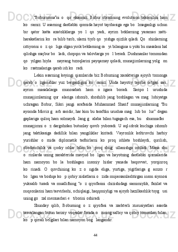 Boburnoma ni   o qir   ekanmiz,   Bobur   obrazining   evolutsion   takomilini   ham 	
ko ramiz. U asarning dastlabki qismida hayot tajribasiga ega bo lmaganligi uchun	
 
bir   qator   katta   axatoliklarga   yo l   qo yadi,   ayrim   beklarning   yaramas   xatti-	
 
harakatlarini ko ra bilib turib, ularni tiyib qo yishga ojizlik qiladi. Qo shinlarning	
  
ixtiyorini o z qo liga olgan yirik beklarning ra yi bilangina u yoki bu masalani hal	
  
qilishga majbur bo ladi, chopqin va talovlarga yo l beradi. Dushmanlar tomonidan	
 
qo yilgan hiyla   nayrang tuzoqlarini payqamay qoladi, munajjimlarning yolg on	
  
ko rsatmalariga qarab ish ko radi.
 
Lekin   asarning   keyingi   qismlarida   biz   Boburning   xarakteriga   ajoyib   tomonga
qarab   o zgarishlar   yuz   berganligini   ko ramiz.   Unda   hayotiy   tajriba   ortgan   sari,	
 
ayrim   masalalarga   munosabati   ham   o zgara   boradi.   Saripo l   urushida	
 
munajjimlarning   qur alariga   ishonib,   shoshilib   jang   boshlagan   va   mag lubiyatga	
 
uchragan   Bobur,   Sikri   jangi   arafasida   Muhammad   Sharif   munajjimlarning   Bu	

ayomda Mirrix g arb saridir, har kim bu tarafdin urushsa  mag lub bo lur” degan	
  
gaplariga quloq ham  solmaydi. Jang  g alaba bilan tugagach  esa, bu  shumnafas	
  
munajjimni   o z   dargohidan   butunlay   quvib   yuboradi.   U   aql-idrok   kuchiga   ishonib	

jang   taktikasiga   dadillik   bilan   yangiliklar   kiritadi.   Vayronlik   keltiruvchi   harbiy
yurishlar   o rnida   diplomatik   tadbirlarni   ko proq   ishlata   boshlaydi,   qurilish,
 
obodonchilik   va   ijodiy   ishlar   bilan   ko proq   shug ullanishga   intiladi.   Mana   shu	
 
o rinlarda   uning   xarakterida   mavjud   bo lgan   va   hayotning   dastlabki   qismalarida	
 
ham   namoyon   bo la   boshlagan   insoniy   hislar   yanada   baquvvat,   yorqinroq	

ko rinadi.   O quvchining   ko z   o ngida   eliga,   yurtiga,   yigitlariga   g amxo r	
     
bo lgan va boshqa ko p ijobiy xislatlarni o zida mujassamlashtirgan inson siymosi
  
yuksalib   turadi   va   muallifning   o z   qiyofasini   chizishidagi   samimiylik,   fazilat   va	
	
nuqsonlarini ham tasvirlashi, ochiqlaigi, haqqoniyligi va ajoyib hazilkashlik tuyg usi	

uning go zal memuarlari e tiborini oshiradi .	
  
Shunday   qilib,   Boburning   o z   qiyofasi   va   xarkterli   xususiyatlari   asarda	

tasvirlangan butun tarixiy voqealar fonida o zining salbiy va ijobiy tomonlari bilan,	

ko p qirrali belgilari bilan namoyon bog langandir.	
 
44 