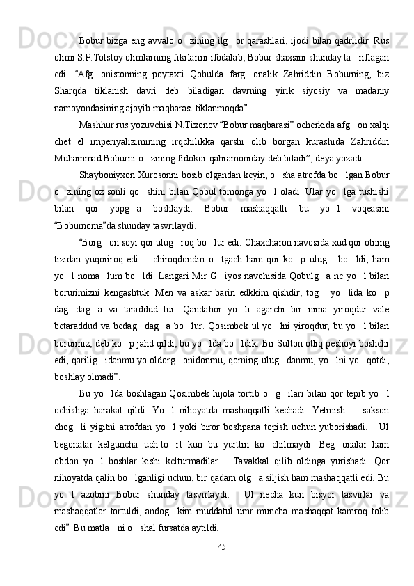 Bobur bizga eng avvalo o zining ilg or qarashlari, ijodi bilan qadrlidir. Rus 
olimi S.P.Tolstoy olimlarning fikrlarini ifodalab, Bobur shaxsini shunday ta riflagan	

edi:   Afg onistonning   poytaxti   Qobulda   farg onalik   Zahriddin   Boburning,   biz	
	 
Sharqda   tiklanish   davri   deb   biladigan   davrning   yirik   siyosiy   va   madaniy
namoyondasining ajoyib maqbarasi tiklanmoqda .	

Mashhur rus yozuvchisi N.Tixonov  Bobur maqbarasi” ocherkida afg on xalqi	
	
chet   el   imperiyalizimining   irqchilikka   qarshi   olib   borgan   kurashida   Zahriddin
Muhammad Boburni o zining fidokor-qahramoniday deb biladi”, deya yozadi.	

Shayboniyxon Xurosonni bosib olgandan keyin, o sha atrofda bo lgan Bobur	
 
o zining oz sonli qo shini bilan Qobul tomonga yo l oladi. Ular yo lga tushishi	
   
bilan   qor   yopg a   boshlaydi.   Bobur   mashaqqatli   bu   yo l   voqeasini	
 
Boburnoma da shunday tasvrilaydi.	
 
Borg on soyi qor ulug roq bo lur edi. Chaxcharon navosida xud qor otning	
	  
tizidan   yuqoriroq   edi.   chiroqdondin   o tgach   ham   qor   ko p   ulug   bo ldi,   ham	
    
yo l noma lum bo ldi. Langari Mir G iyos navohisida Qobulg a ne yo l bilan	
     
borurimizni   kengashtuk.   Men   va   askar   barin   edkkim   qishdir,   tog   yo lida   ko p	
  
dag dag a   va   taraddud   tur.   Qandahor   yo li   agarchi   bir   nima   yiroqdur   vale	
  
betaraddud va bedag dag a bo lur. Qosimbek ul  yo lni  yiroqdur, bu yo l bilan	
    
borurmiz, deb ko p jahd qildi, bu yo lda bo ldik. Bir Sulton otliq peshoyi boshchi	
  
edi, qarilig idanmu yo oldorg onidonmu, qorning ulug danmu, yo lni yo qotdi,	
    
boshlay olmadi”.
Bu yo lda boshlagan  Qosimbek hijola tortib o g ilari  bilan qor tepib yo l
   
ochishga   harakat   qildi.   Yo l   nihoyatda   mashaqqatli   kechadi.   Yetmish     sakson	
 
chog li   yigitni   atrofdan   yo l   yoki   biror   boshpana   topish   uchun   yuborishadi.   Ul	
  
begonalar   kelguncha   uch-to rt   kun   bu   yurttin   ko chilmaydi.   Beg onalar   ham	
  
obdon   yo l   boshlar   kishi   kelturmadilar .   Tavakkal   qilib   oldinga   yurishadi.   Qor	
 
nihoyatda qalin bo lganligi uchun, bir qadam olg a siljish ham mashaqqatli edi. Bu	
 
yo l   azobini   Bobur   shunday   tasvirlaydi:   Ul   necha   kun   bisyor   tasvirlar   va	
 
mashaqqatlar   tortuldi,   andog kim   muddatul   umr   muncha   mashaqqat   kamroq   tolib	

edi . Bu matla ni o shal fursatda aytildi.	
	 
45 