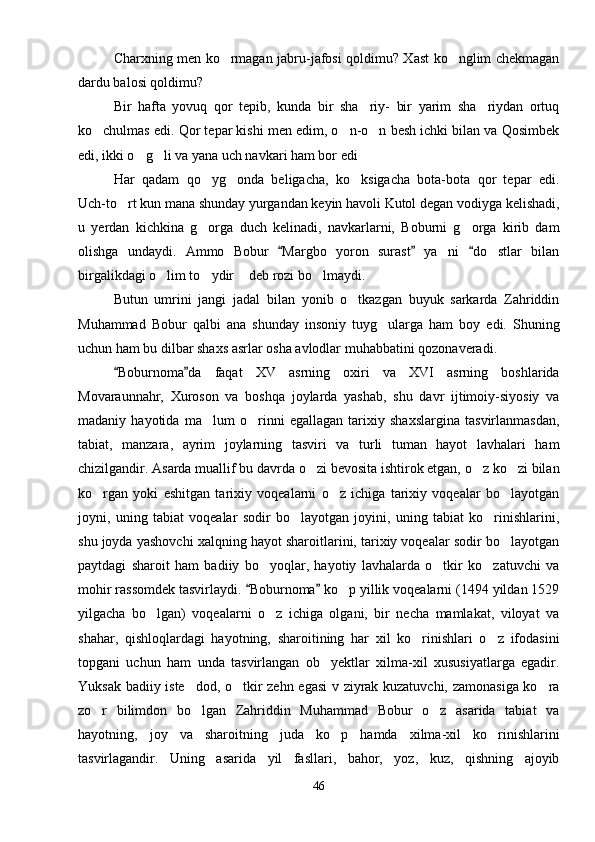 Charxning men ko rmagan jabru-jafosi qoldimu? Xast ko nglim chekmagan 
dardu balosi qoldimu?
Bir   hafta   yovuq   qor   tepib,   kunda   bir   sha riy-   bir   yarim   sha riydan   ortuq	
 
ko chulmas edi. Qor tepar kishi men edim, o n-o n besh ichki bilan va Qosimbek	
  
edi, ikki o g li va yana uch navkari ham bor edi	
  
Har   qadam   qo yg onda   beligacha,   ko ksigacha   bota-bota   qor   tepar   edi.	
  
Uch-to rt kun mana shunday yurgandan keyin havoli Kutol degan vodiyga kelishadi,	

u   yerdan   kichkina   g orga   duch   kelinadi,   navkarlarni,   Boburni   g orga   kirib   dam	
 
olishga   undaydi.   Ammo   Bobur   Margbo   yoron   surast   ya ni   do stlar   bilan	
  	 
birgalikdagi o lim to ydir  deb rozi bo lmaydi.	
   
Butun   umrini   jangi   jadal   bilan   yonib   o tkazgan   buyuk   sarkarda   Zahriddin	

Muhammad   Bobur   qalbi   ana   shunday   insoniy   tuyg ularga   ham   boy   edi.   Shuning	

uchun ham bu dilbar shaxs asrlar osha avlodlar muhabbatini qozonaveradi.
Boburnoma da   faqat   XV   asrning   oxiri   va   XVI   asrning   boshlarida	
 
Movaraunnahr,   Xuroson   va   boshqa   joylarda   yashab,   shu   davr   ijtimoiy-siyosiy   va
madaniy   hayotida   ma lum   o rinni   egallagan   tarixiy   shaxslargina   tasvirlanmasdan,	
 
tabiat,   manzara,   ayrim   joylarning   tasviri   va   turli   tuman   hayot   lavhalari   ham
chizilgandir. Asarda muallif bu davrda o zi bevosita ishtirok etgan, o z ko zi bilan	
  
ko rgan   yoki   eshitgan   tarixiy   voqealarni   o z   ichiga   tarixiy   voqealar   bo layotgan	
  
joyni,   uning   tabiat   voqealar   sodir   bo layotgan   joyini,   uning   tabiat   ko rinishlarini,	
 
shu joyda yashovchi xalqning hayot sharoitlarini, tarixiy voqealar sodir bo layotgan	

paytdagi   sharoit   ham   badiiy   bo yoqlar,   hayotiy   lavhalarda   o tkir   ko zatuvchi   va	
  
mohir rassomdek tasvirlaydi.  Boburnoma  ko p yillik voqealarni (1494 yildan 1529	
 	
yilgacha   bo lgan)   voqealarni   o z   ichiga   olgani,   bir   necha   mamlakat,   viloyat   va	
 
shahar,   qishloqlardagi   hayotning,   sharoitining   har   xil   ko rinishlari   o z   ifodasini	
 
topgani   uchun   ham   unda   tasvirlangan   ob yektlar   xilma-xil   xususiyatlarga   egadir.	

Yuksak badiiy iste dod, o tkir zehn egasi  v ziyrak kuzatuvchi, zamonasiga ko ra	
  
zo r   bilimdon   bo lgan   Zahriddin   Muhammad   Bobur   o z   asarida   tabiat   va	
  
hayotning,   joy   va   sharoitning   juda   ko p   hamda   xilma-xil   ko rinishlarini	
 
tasvirlagandir.   Uning   asarida   yil   fasllari,   bahor,   yoz,   kuz,   qishning   ajoyib
46 