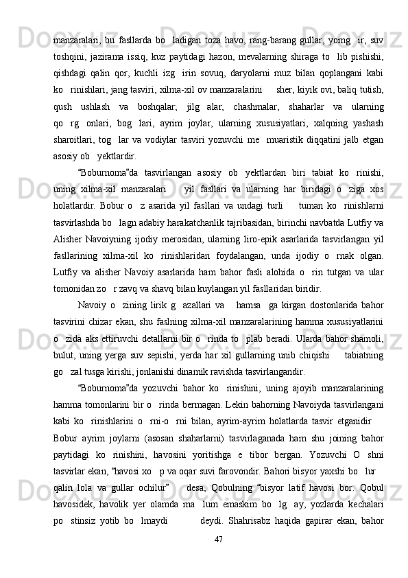 manzaralari,   bu   fasllarda   bo ladigan   toza   havo,   rang-barang   gullar,   yomg ir,   suv 
toshqini,   jazirama   issiq,   kuz   paytidagi   hazon,   mevalarning   shiraga   to lib   pishishi,	

qishdagi   qalin   qor,   kuchli   izg irin   sovuq,   daryolarni   muz   bilan   qoplangani   kabi	

ko rinishlari, jang tasviri, xilma-xil ov manzaralarini   sher, kiyik ovi, baliq tutish,	
 
qush   ushlash   va   boshqalar;   jilg alar,   chashmalar,   shaharlar   va   ularning	

qo rg onlari,   bog lari,   ayrim   joylar,   ularning   xususiyatlari,   xalqning   yashash	
  
sharoitlari,   tog lar   va   vodiylar   tasviri   yozuvchi   me muaristik   diqqatini   jalb   etgan	
 
asosiy ob yektlardir.  	

Boburnoma da   tasvirlangan   asosiy   ob yektlardan   biri   tabiat   ko rinishi,	
 	 
uning   xilma-xil   manzaralari     yil   fasllari   va   ularning   har   biridagi   o ziga   xos	
 
holatlardir.   Bobur   o z   asarida   yil   fasllari   va   undagi   turli     tuman   ko rinishlarni	
  
tasvirlashda bo lagn adabiy harakatchanlik tajribasidan, birinchi navbatda Lutfiy va	

Alisher   Navoiyning   ijodiy   merosidan,   ularning   liro-epik   asarlarida   tasvirlangan   yil
fasllarining   xilma-xil   ko rinishlaridan   foydalangan,   unda   ijodiy   o rnak   olgan.	
 
Lutfiy   va   alisher   Navoiy   asarlarida   ham   bahor   fasli   alohida   o rin   tutgan   va   ular	

tomonidan zo r zavq va shavq bilan kuylangan yil fasllaridan biridir.	

Navoiy   o zining   lirik   g azallari   va   hamsa ga   kirgan   dostonlarida   bahor	
   
tasvirini   chizar   ekan,   shu   faslning   xilma-xil   manzaralarining   hamma   xususiyatlarini
o zida  aks   ettiruvchi  detallarni  bir   o rinda  to plab  beradi.  Ularda  bahor   shamoli,	
  
bulut,   uning   yerga   suv   sepishi,   yerda   har   xil   gullarning   unib   chiqishi     tabiatning	

go zal tusga kirishi, jonlanishi dinamik ravishda tasvirlangandir.	

Boburnoma da   yozuvchi   bahor   ko rinishini,   uning   ajoyib   manzaralarining	
 	
hamma tomonlarini bir o rinda bermagan. Lekin bahorning Navoiyda tasvirlangani	

kabi   ko rinishlarini   o rni-o rni   bilan,   ayrim-ayrim   holatlarda   tasvir   etganidir  	
   
Bobur   ayrim   joylarni   (asosan   shaharlarni)   tasvirlaganada   ham   shu   joining   bahor
paytidagi   ko rinishini,   havosini   yoritishga   e tibor   bergan.   Yozuvchi   O shni	
  
tasvirlar ekan,  havosi xo p va oqar suvi farovondir. Bahori bisyor yaxshi bo lur
	  
qalin   lola   va   gullar   ochilur     desa,   Qobulning   bisyor   latif   havosi   bor.   Qobul	
 	
havosidek,   havolik   yer   olamda   ma lum   emaskim   bo lg ay,   yozlarda   kechalari	
  
po stinsiz   yotib   bo lmaydi     deydi.   Shahrisabz   haqida   gapirar   ekan,   bahor	
   
47 