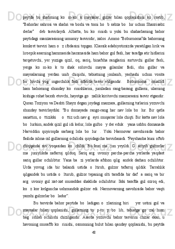 paytda   bu   shahrning   ko m-ko k   maysalar,   gullar   bilan   qoplanishini   ko rsatib,  
Bahorlar   sahrosi   va  shahri  va  boshi   va  tomi   ho b sabza   bo lur   uchun Shaxrisabz	
	 
derlar   deb   tasvirlaydi.   Albatta,   bu   ko rinish   u   yoki   bu   shaharlarning   bahor	
 
paytidagi manzarasining umumiy tasviridir, xalos. Ammo  Boburnoma da bahorning	
 
konkret tasviri ham o z ifodasini topgan. Klassik adabiyotimizda yaratilgan lirik va	

liroepik asarning hammasida hammasida ham bahor gul fasli, har tarafga atir hidlarini
tarqatuvchi,   yer   yuziga   qizil,   oq,   sariq,   binafsha   ranglarini   surtuvchi   gullar   fasli,
yerga   ko m-ko k   to shak   soluvchi   maysa   gilamlar   fasli,   shu   gullar   va	
  
maysalarning   yerdan   unib   chiqishi,   tabiatning   jonlanib,   yashashi   uchun   vosita
bo luvchi   yog ingarchilik   fasli   sifatida   tasvir   etilgandir.   Boburnoma   muallifi	
   
ham   bahorning   shunday   ko rinishlarini,   jumladan   rang-barang   gullarni,   ularning	

kishiga rohat baxsh etuvchi, hayotga go zallik kirituvchi manzarasini tasvir etgandir.	

Quran Toziyon va Dashti Shayx degan joydagi manzara, gullarning turlarini yozuvchi
shunday   tasvirlaydiki:   Bu   domayada   rango-rang   har   nav   lola   bo lur.   Bir   qatla	
	
sanattim, o ttizikki   o ttiz uch nav g ayri muqarrar lola chiqti. Bir katta nav lola	
   
bo lurkim, andek qizil gul idi kelur, lola gulbo y der eduk  yana ushbu domanada	
  
Narviddin   quyiroqda   sarbarg   lola   bo lur .   Yoki   Narmovar   navohissida   bahor	
 
faslida xilma-xil gullarning ochilishi quyidagicha tasvirlanadi.  Payshanba kuni oftob	

chiqqanda   suv   yoqasidan   ko childi.   Bu   kun   ma jun   yeyildi.   G ariyib   gulzorlar	
  
ma juniylikda   nafarruj   qilduq.   Sariq   arg uvoniy   parcha-parcha   yerlarda   yaqdast	
 
sariq   gullar   ochilibtur.   Yana   ba zi   yerlarda   afshon   qilg andek   darhan   ochilibtur.	
 
Urda   yovug ida   bir   balandi   ustida   o ltirub,   gulzor   tafarruj   qildik.   Tarrahlik	
 
qilgandek   bu   ustida   o lturub,   gulzor   tepaning   olti   tarafida   bir   daf a   sariq   va   bir	
 
arg uvoniy   gul   xat-xat   musaddas   shaklida   ochilubtur.   Ikki   tarafda   gul   ozroq   edi,	

ko z   kor   kelguncha   ushmundok   gulzor   edi.   Narmovarning   navohisida   bahor   vaqti

yaxshi gulzorlar bo ladur”.	

Bu   tasvirda   bahor   paytida   bo ladigan   o zlarining   biri     yer   ustini   gul   va	
  
maysalar   bilan   qoplanishi,   gullarning   to p-to p   bo lib,   tabiatga   go zal   husn	
   
bag ishlab   ochilishi   chizilgandir.   Asarda   yozuvchi   bahor   tasvirini   chizar   ekan,   u	

havoning   musaffo   ko rinishi,   osmonning   bulut   bilan   qanday   qoplanishi,   bu   paytda	

48 