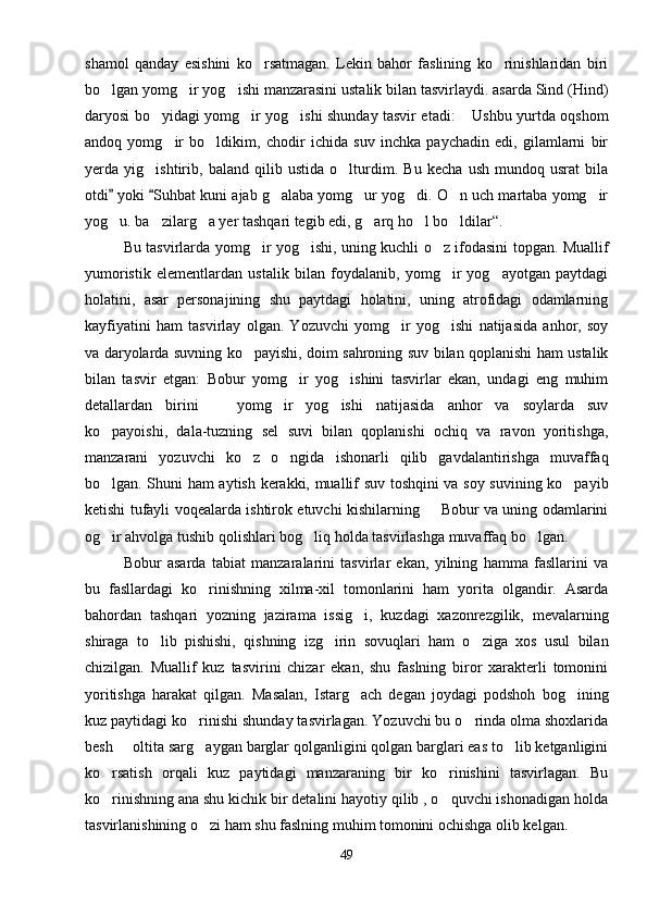 shamol   qanday   esishini   ko rsatmagan.   Lekin   bahor   faslining   ko rinishlaridan   biri 
bo lgan yomg ir yog ishi manzarasini ustalik bilan tasvirlaydi. asarda Sind (Hind)	
  
daryosi bo yidagi yomg ir yog ishi shunday tasvir etadi:  Ushbu yurtda oqshom	
   
andoq   yomg ir   bo ldikim,   chodir   ichida   suv   inchka   paychadin   edi,   gilamlarni   bir	
 
yerda   yig ishtirib,   baland   qilib   ustida   o lturdim.   Bu   kecha   ush   mundoq   usrat   bila	
 
otdi  yoki  Suhbat kuni ajab g alaba yomg ur yog di. O n uch martaba yomg ir	
 	    
yog u. ba zilarg a yer tashqari tegib edi, g arq ho l bo ldilar“.	
     
Bu tasvirlarda yomg ir yog ishi, uning kuchli o z ifodasini topgan. Muallif	
  
yumoristik   elementlardan   ustalik   bilan   foydalanib,   yomg ir   yog ayotgan   paytdagi	
 
holatini,   asar   personajining   shu   paytdagi   holatini,   uning   atrofidagi   odamlarning
kayfiyatini   ham   tasvirlay   olgan.   Yozuvchi   yomg ir   yog ishi   natijasida   anhor,   soy	
 
va daryolarda suvning ko payishi, doim sahroning suv bilan qoplanishi ham ustalik	

bilan   tasvir   etgan:   Bobur   yomg ir   yog ishini   tasvirlar   ekan,   undagi   eng   muhim	
 
detallardan   birini     yomg ir   yog ishi   natijasida   anhor   va   soylarda   suv	
  
ko payoishi,   dala-tuzning   sel   suvi   bilan   qoplanishi   ochiq   va   ravon   yoritishga,	

manzarani   yozuvchi   ko z   o ngida   ishonarli   qilib   gavdalantirishga   muvaffaq	
 
bo lgan. Shuni ham aytish kerakki, muallif suv toshqini va soy suvining ko payib	
 
ketishi tufayli voqealarda ishtirok etuvchi kishilarning   Bobur va uning odamlarini	

og ir ahvolga tushib qolishlari bog liq holda tasvirlashga muvaffaq bo lgan.	
  
Bobur   asarda   tabiat   manzaralarini   tasvirlar   ekan,   yilning   hamma   fasllarini   va
bu   fasllardagi   ko rinishning   xilma-xil   tomonlarini   ham   yorita   olgandir.   Asarda	

bahordan   tashqari   yozning   jazirama   issig i,   kuzdagi   xazonrezgilik,   mevalarning	

shiraga   to lib   pishishi,   qishning   izg irin   sovuqlari   ham   o ziga   xos   usul   bilan	
  
chizilgan.   Muallif   kuz   tasvirini   chizar   ekan,   shu   faslning   biror   xarakterli   tomonini
yoritishga   harakat   qilgan.   Masalan,   Istarg ach   degan   joydagi   podshoh   bog ining	
 
kuz paytidagi ko rinishi shunday tasvirlagan. Yozuvchi bu o rinda olma shoxlarida	
 
besh   oltita sarg aygan barglar qolganligini qolgan barglari eas to lib ketganligini	
  
ko rsatish   orqali   kuz   paytidagi   manzaraning   bir   ko rinishini   tasvirlagan.   Bu	
 
ko rinishning ana shu kichik bir detalini hayotiy qilib , o quvchi ishonadigan holda
 
tasvirlanishining o zi ham shu faslning muhim tomonini ochishga olib kelgan.	

49 