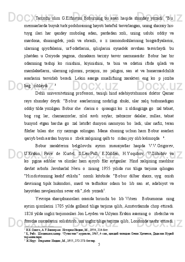 Tarixchi   olim   G.Elfinston   Boburning   bu   asari   haqida   shunday   yozadi:   B u
memuarlarda buyuk turk podshosining hayoti batafsil tasvirlangan, uning shaxsiy his-
tuyg ilari   har   qanday   mubolag adan,   pardadan   xoli,   uning   uslubi   oddiy   va	
 
mardona,   shuningdek,   jonli   va   obrazli,   o z   zamondoshlarining   biografiyalarini,	

ularning   qiyofalarini,   urf-odatlarini,   qiliqlarini   oynadek   ravshan   tasvirlaydi.   bu
jihatdan   u   Osiyoda   yagona,   chinakam   tarixiy   tasvir   namunasidir.   Bobur   har   bir
odamning   tashqi   ko rinishini,   kiyinishini,   ta bini   va   odatini   ifoda   qiladi   va	
 
mamlakatlarni,   ularning   iqlimini,   pezajini,   xo jaligini,   san at   va   hunarmadchilik	
 
asarlarini   tasvirlab   beradi.   Lekin   asarga   muallifning   xarakteri   eng   ko p   joziba	

bag ishlaydi	
  3
Dehli   universitetining   professori,   taniqli   hind   adabiyotshunosi   doktor   Qamar
rays   shunday   deydi:   B o b ur   asarlarining   nodirligi   shuki,   ular   xalq   tushunadigan	

oddiy tilda yozilgan. Bobur she rlarini o qisangiz ko z oldingizga go zal  tabiat,	
   
bog rog lar,   chamanzorlar,   zilol   suvli   soylar,   zabzazor   dalalar,   xullas,   tabiat	
 
bunyod   etgan   barcha   go zal   latofat   dunyosi   namoyon   bo ladi;   ular   nafiz,   teran	
 
fikrlar   bilan   she riy   nazmga   solingan.   Mana   shuning   uchun   ham   Bobur   asarlari	

qariyb besh asrdan buyon o zbek xalqining qalb to ridan joy olib kelmoqda	
   4
.
Bobur   xarakterini   belgilovchi   ayrim   xususiyatlar   haqida   V.V.Grigorev,
U.Erskin,   Pave   de   Kurtel,   S.Len-Pull,   E.Xolden,   H.Yoqubov,   V.Zohidov   va
ko pgina   adiblar   va   olimlar   ham   ajoyib   fikr   aytganlar.   Hind   xalqining   mashhur	

davlat   arbobi   Javoharlal   Neru   o zining   1955   yilida   rus   tiliga   tarjima   qilingan	

H i ndistonning   kashf   etilishi   nomli   kitobida:   B o b ur   dilbar   shaxs,   uyg onish	
  	
davrining   tipik   hukmdori,   mard   va   tadbirkor   odam   bo lib   san at,   adabiyot   va	
 
hayotdan zavqlanishni sevar edi , deb  yozadi	
 5
.
Yevropa   sharqshunoslari   orasida   birinchi   bo lib   Vitsen   Boburnoma ning	
  
ayrim  qismlarini  1705 yilda golland tiliga tarjima qilib, Amsterdamda chop ettiradi.
1826 yilda ingliz tarjimonlari Jon Leyden va Uilyam Erskin asarning o zbekcha va	

forscha nusxalarini solishtirib, uni ingliz tiliga tarjima qilib, Londonda nashr ettiradi.
3
 Н.К.Сингх, А.У.Баннержи. История Индии, М., 1954, 214-бет.
4
  Қ. Райс. Шоҳаншоҳ шоир. “Гулистон” журнали, 1967, 4-сон, ҳиндий тилидан Омон Ҳотамов, Дадахон Нурий
таржималари.
5
 Ж.Неру. Открытие Индии, М., 1955, 272-273-бетлар.
5 