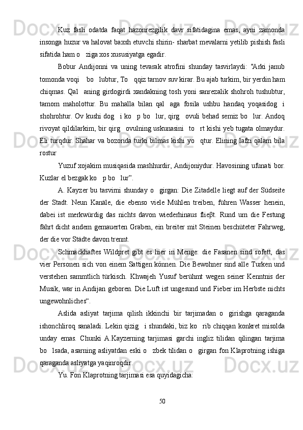 Kuz   fasli   odatda   faqat   hazonrezgilik   davr   sifatidagina   emas,   ayni   zamonda
insonga huzur va halovat baxsh etuvchi shirin- sharbat mevalarni yetilib pishish fasli
sifatida ham o ziga xos xususiyatga egadir.
Bobur   Andijonni   va   uning   tevarak   atrofini   shunday   tasvirlaydi:   Arki   janub	

tomonda voqi  bo lubtur, To qqiz tarnov suv kirar. Bu ajab turkim, bir yerdin ham	
  
chiqmas.   Qal aning   girdogirdi   xandakning   tosh   yoni   sanrezalik   shohroh   tushubtur,

tamom   maholottur.   Bu   mahalla   bilan   qal aga   fosila   ushbu   handaq   yoqasidog i	
 
shohrohtur. Ov kushi dog i ko p bo lur, qirg ovuli behad semiz bo lur. Andoq	
    
rivoyat  qildilarkim, bir  qirg ovulning uskunasini    to rt kishi  yeb tugata olmaydur.	
 
Eli turqdur. Shahar va bozorida turki bilmas kishi yo qtur. Elining lafzi qalam bila	

rostur	

Yuzuf xojakim musiqasida mashhurdir, Andijoniydur. Havosining ufunati bor.
Kuzlar el bezgak ko p bo lur”.	
 
A. Kayzer  bu tasvirni  shunday  o girgan:  Die Zitadelle liegt  auf  der  Südseite	

der   Stadt.   Neun   Kanäle,   die   ebenso   viele   Mühlen   treiben,   führen   Wasser   henein,
dabei   ist   merkwürdig   das   nichts   davon   wiederhinaus   flieβt.   Rund   um   die   Festung
fährt   dicht  andem   gemauerten Graben,  ein breiter  mit   Steinen  beschüteter  Fahrweg,
der die vor Städte davon trennt.
Schmackhaftes   Wildpret   gibt   es   hier   in   Menge:   die   Fasanen   sind   sofett,   das
vier  Personen sich von einem  Sattigen kőnnen. Die Bewohner  sind alle Turken und
verstehen   sammtlich   türkisch.   Khwajeh   Yusuf   berühmt   wegen   seiner   Kenntnis   der
Musik, war in Andijan geboren. Die Luft ist ungesund und Fieber im Herbste nichts
ungewohnliches“.
Aslida   asliyat   tarjima   qilish   ikkinchi   bir   tarjimadan   o girishga   qaraganda	

ishonchliroq sanaladi. Lekin qizig i  shundaki, biz ko rib chiqqan konkret  misolda	
 
unday   emas.   Chunki   A.Kayzerning   tarjimasi   garchi   ingliz   tilidan   qilingan   tarjima
bo lsada, asarning asliyatdan eski  o zbek tilidan o girgan fon Klaprotning ishiga	
  
qaraganda asliyatga yaqinroqdir.
Yu. Fon Klaprotning tarjimasi esa quyidagicha:
50 