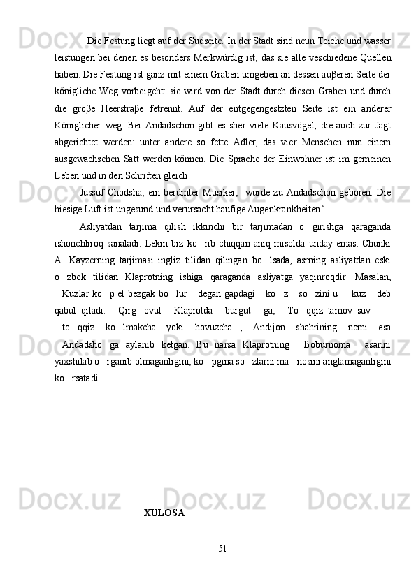 Die Festung liegt auf der Südseite. In der Stadt sind neun Teiche und wasser
leistungen bei denen es besonders Merkwürdig ist, das sie alle veschiedene Quellen
haben. Die Festung ist ganz mit einem Graben umgeben an dessen auβeren Seite der
kőnigliche   Weg   vorbeigeht:   sie   wird   von   der   Stadt   durch   diesen   Graben   und   durch
die   groβe   Heerstraβe   fetrennt.   Auf   der   entgegengestzten   Seite   ist   ein   anderer
Kőniglicher   weg.   Bei   Andadschon   gibt   es   sher   viele   Kausvőgel,   die   auch   zur   Jagt
abgerichtet   werden:   unter   andere   so   fette   Adler,   das   vier   Menschen   nun   einem
ausgewachsehen   Satt   werden   kőnnen.   Die   Sprache   der   Einwohner   ist   im   gemeinen
Leben und in den Schriften gleich	

Jussuf   Chodsha,   ein   berümter   Musiker,     wurde   zu   Andadschon   geboren.   Die
hiesige Luft ist ungesund und verursacht haufige Augenkrankheiten .	

Asliyatdan   tarjima   qilish   ikkinchi   bir   tarjimadan   o girishga   qaraganda	

ishonchliroq   sanaladi.   Lekin   biz   ko rib   chiqqan   aniq   misolda   unday   emas.   Chunki	

A.   Kayzerning   tarjimasi   ingliz   tilidan   qilingan   bo lsada,   asrning   asliyatdan   eski	

o zbek   tilidan   Klaprotning   ishiga   qaraganda   asliyatga   yaqinroqdir.   Masalan,	

Kuzlar ko p el bezgak bo lur  degan gapdagi  ko z  so zini u    kuz  deb
         
qabul   qiladi.   Qirg ovul   Klaprotda   burgut   ga,   To qqiz   tarnov   suv  	
        
to qqiz   ko lmakcha   yoki   hovuzcha ,   Andijon   shahrining   nomi   esa	
   
Andadsho ga   aylanib   ketgan.   Bu   narsa   Klaprotning   Boburnoma   asarini
   
yaxshilab o rganib olmaganligini, ko pgina so zlarni ma nosini anglamaganligini	
   
ko rsatadi.	

XULOSA
51 