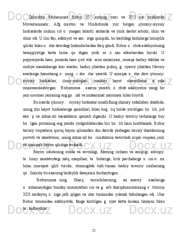 Zahriddin   Muhammad   Bobur   XV   asrning   oxiri   va   XVI   asr   boshlarida
Movarraunnahr,   Afg oniston   va   Hindistonda   yuz   bergan   ijtimoiy-siyosiy
hodisalarda   muhim   rol   o ynagan   talantli   sarkarda   va   yirik   davlat   arbobi,   olim   va	

shoir edi. U ilm-fan, adabiyot va san atga qiziqishi, bu kasbdagi kishilarga homiylik	

qilishi bilan o sha davrdagi hukmdorlardan farq qiladi. Bobur o zbek adabiyotining	
 
taraqqiyotiga   katta   hissa   qo shgan   yirik   so z   san atkorlaridan   biridir.   U	
  
popyeziyada   ham,   prozada   ham   ijod   etdi:   aruz   nazariyasi,   musiqa   harbiy   taktika   va
moliya   masalalariga   doir   asarlar,   badiiy   jihatdan   pishiq,   g oyaviy   jihatdan   Navoiy	

asarlariga   hamohang   o ynog i   she rlar   yaratdi.   U   ayniqsa   o sha   davr   ijtimoiy-	
   
siyosiy   hodisalari,   ilmiy-yutuqlari,   maishiy   hayot   sharoitlarini   o zida	

mujassamlashtirgan   Boburnoma   asarini   yaratib,   o zbek   adabiyotini   yangi   bir	
  
janr-memuar janrining eng go zal va mukammal namunasi bilan boyitdi.	

Bu asarda ijtimoiy   siyosiy hodisalar muallifning shaxsiy esdaliklari shaklida,	

uning   shu   hayot   hodisalariga   qarashlari   bilan   bog liq   holda   yoritilgan   bo lib,   jud	
 
ako p   va   xilma-xil   masalalarni   qamrab   olgandir.   U   badiiy   tasviriy   lavhalarga   boy	

bo lgan prozaning eng yaxshi yodgorliklaridan biri bo lib ham hisoblanadi. Bobur
 
tarixiy  voqealarni  quruq bayon  qilmasdan  shu  davrda yashagan   tarixiy  shaxslarning
portreti va xarakterini, uning xilma-xil ko rinishlarini tasvirlash orqali voqeani jonli	

va qoniqarli bayon qilishga erishadi.
Bayon   uslubining   sodda   va   ravonligi,   fikrning   ixcham   va   aniqligi,   axloqiy-
ta limiy   xarakterdagi   xalq   maqollari,   ta birlariga,   lirik   parchalarga   o rni-o rni	
   
bilan   murojaat   qilib   turishi,   shuningdek   turli-tuman   badiiy   tasviriy   usullarning
qo llanishi bu asarning badiiylik darajasini kuchaytirgan.

Boburnoma ning   Sharq   tarixchilarining   an anaviy   asarlariga	
  
o xshamaydigan bunday xususiyatlari rus va g arb sharqshunoslarining e tiborini	
  
XIX   asrdayoq   o ziga   jalb   qilgan   va   ular   tomonidan   yuksak   baholangan   edi.   Ular	

Bobur   tomonidan   adabiyotda,   fanga   kiritilgan   g oyat   katta   hissani   hayajon   bilan	

ta kidlaydilar.	

52 