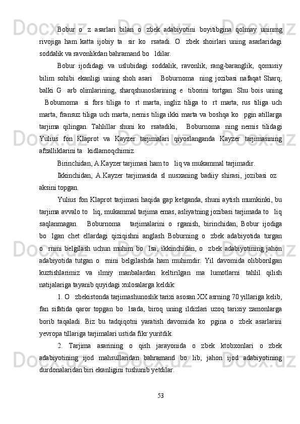 Bobur   o z   asarlari   bilan   o zbek   adabiyotini   boyitibgina   qolmay   uninmg 
rivojiga   ham   katta   ijobiy   ta sir   ko rsatadi.   O zbek   shoirlari   uning   asarlaridagi	
  
soddalik va ravonlikdan bahramand bo ldilar.	

Bobur   ijodidagi   va   uslubidagi   soddalik,   ravonlik,   rang-baranglik,   qomusiy
bilim   sohibi   ekanligi   uning   shoh   asari   Boburnoma ning   jozibasi   nafaqat   Sharq,	
 
balki   G arb   olimlarining,   sharqshunoslarining   e tiborini   tortgan.   Shu   bois   uning	
 
Boburnoma si   fors   tiliga   to rt   marta,   ingliz   tiliga   to rt   marta,   rus   tiliga   uch	
   
marta, fransuz tiliga uch marta, nemis tiliga ikki marta va boshqa ko pgin atillarga	

tarjima   qilingan.   Tahlillar   shuni   ko rsatadiki,   Boburnoma ning   nemis   tilidagi	
  
Yulius   fon   Klaprot   va   Kayzer   tarjimalari   qiyoslanganda   Kayzer   tarjimasining
afzalliklarini ta kidlamoqchimiz.	

Birinchidan, A.Kayzer tarjimasi ham to liq va mukammal tarjimadir.	

Ikkinchidan,   A.Kayzer   tarjimasida   sl   nusxaning   badiiy   shirasi,   jozibasi   oz	

aksini topgan.
Yulius fon Klaprot  tarjimasi  haqida gap ketganda, shuni  aytish mumkinki, bu
tarjima avvalo to liq, mukammal tarjima emas, asliyatning jozibasi tarjimada to liq	
 
saqlanmagan.   Boburnoma   tarjimalarini   o rganish,   birinchidan,   Bobur   ijodiga	
  
bo lgan   chet   ellardagi   qiziqishni   anglash   Boburning   o zbek   adabiyotida   turgan	
 
o rnini   belgilash   uchun   muhim   bo lsa,   ikkinchidan,   o zbek   adabiyotining   jahon
  
adabiyotida   tutgan   o rnini   belgilashda   ham   muhimdir.   Yil   davomida   olibborilgan	

kuztishlarimiz   va   ilmiy   manbalardan   keltirilgan   ma lumotlarni   tahlil   qilish	

natijalariga tayanib quyidagi xulosalarga keldik:
1. O zbekistonda tarjimashunoslik tarixi asosan XX asrning 70 yillariga kelib,	

fan   sifatida   qaror   topgan   bo lsada,   biroq   uning   ildizlari   uzoq   tarixiy   zamonlarga	

borib   taqaladi.   Biz   bu   tadqiqotni   yaratish   davomida   ko pgina   o zbek   asarlarini	
 
yevropa tillariga tarjimalari ustida fikr yuritdik.
2.   Tarjima   asarining   o qish   jarayonida   o zbek   ktobxonlari   o zbek	
  
adabiyotining   ijod   mahsullaridan   bahramand   bo lib,   jahon   ijod   adabiyotining	

durdonalaridan biri ekanligini tushunib yetdilar.
53 
