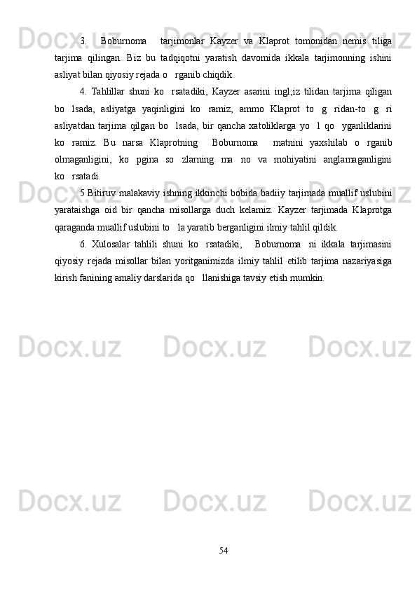 3.   Boburnoma   tarjimonlar   Kayzer   va   Klaprot   tomonidan   nemis   tiliga 
tarjima   qilingan.   Biz   bu   tadqiqotni   yaratish   davomida   ikkala   tarjimonning   ishini
asliyat bilan qiyosiy rejada o rganib chiqdik.	

4.   Tahlillar   shuni   ko rsatadiki,   Kayzer   asarini   ingl;iz   tilidan   tarjima   qiligan

bo lsada,   asliyatga   yaqinligini   ko ramiz,   ammo   Klaprot   to g ridan-to g ri	
     
asliyatdan   tarjima   qilgan   bo lsada,   bir   qancha   xatoliklarga   yo l   qo yganliklarini	
  
ko ramiz.   Bu   narsa   Klaprotning   Boburnoma   matnini   yaxshilab   o rganib	
   
olmaganligini,   ko pgina   so zlarning   ma no   va   mohiyatini   anglamaganligini	
  
ko rsatadi.	

5 Bitiruv malakaviy ishning ikkinchi bobida badiiy tarjimada muallif uslubini
yarataishga   oid   bir   qancha   misollarga   duch   kelamiz.   Kayzer   tarjimada   Klaprotga
qaraganda muallif uslubini to la yaratib berganligini ilmiy tahlil qildik. 	

6.   Xulosalar   tahlili   shuni   ko rsatadiki,   Boburnoma ni   ikkala   tarjimasini	
  
qiyosiy   rejada   misollar   bilan   yoritganimizda   ilmiy   tahlil   etilib   tarjima   nazariyasiga
kirish fanining amaliy darslarida qo llanishiga tavsiy etish mumkin.

54 