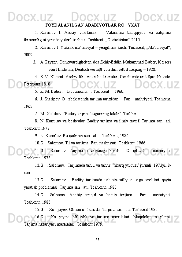 FOYDALANILGAN ADABIYOTLAR RO YXAT
1. Karimov   I.   Asosiy   vazifamiz     Vatanimiz   taraqqiyoti   va   xalqimiz	

farovonligini yanada yuksaltirishdir.  Toshkent, „O’zbekiston“ 2010.
2. Karimov I. Yuksak ma’naviyat – yengilmas kuch. Toshkent, „Ma’naviyat“,
2009.
3. A.Kayzer.   Denkwürdigkeiten   des   Zehir-Eddin   Muhammad   Baber,   Keisers
von Hindistan, Deutsch verfaβt von ihm selbst Leipzig – 1928.
4. S. V. Klaprot. Archiv für asiatische Literatur, Geschichte und Sprachkunde.
Peterburg 1810
5. Z. M. Bobur.  Boburnoma . Toshkent   1960.	
  
6. J. Sharipov. O zbekistonda tarjima tarixidan.  Fan  nashriyoti. Toshkent.
  
1965.
7. M. Xollikov.  Badiiy tarjima bugunning talabi . Toshkent.
 
8. N. Komilov va boshqalar.   Badiiy tarjima va ilmiy tavsif. Tarjima san ati.	

Toshkent.1978.
9. N. Komilov. Bu qadimiy san at . Toshkent, 1986.	
 
10. G . Salomov. Til va tarjima.  Fan  nashriyoti. 	
   Toshkent. 1966.
11. G .   Salomov.   Tarjima   nazariyasiga   kirish.   O qituvchi   nashriyoti.
   
Toshkent. 1978
12. G . Salomov.  Tarjimada tahlil va tahrir
 .  Sharq yulduzi  jurnali. 1973yil 8-	 
son.
13. G .   Salomov.     Badiiy   tarjimada   uslubiy-milly   o ziga   xoslikni   qayta	
 
yaratish problemasi. Tarjima san ati. Toshkent. 1980.	

14. G   Salomov.   Adabiy   tanqid   va   badiiy   tarjima.   Fan   nashriyoti.	
  
Toshkent. 1983.
15. G . Xo jayev. Olmon o lkasida. Tarjima san ati. Toshkent 1980.
   
16. G .   Xo jayev.   Milliylik   va   tarjima   masalalari.   Maqolalar   to plami.
  
Tarjima nazariyasi masalalari. Toshkent 1979.
55 