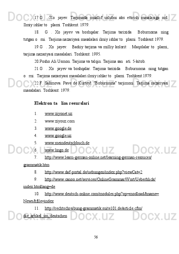 17. G .   Xo jayev.   Tarjimada   muallif   uslubni   aks   ettirish   masalasiga   oid. 
Ilmiy ishlar to plami. Toshkent. 1979.	

18. G .   Xo jayev   va   boshqalar.   Tarjima   tarixida   Boburnoma ning
   
tutgan o rni.  Tarjima nazariyasi masalalari ilmiy ishlar to plami. Toshkent.1979.	
 
19. G . Xo jayev.  Badiiy tarjima va milliy kolorit . Maqolalar  to plami,	
    
tarjima nazariyasi masalalari. Toshkent. 1995.
20. Posho Ali Usmon. Tarjima va talqin. Tarjima san ati. 5-kitob.	

21. G .   Xo jayev   va   boshqalar.   Tarjima   tarixida   Boburnoma ning   tutgan	
   
o rni.  Tarjima nazariyasi masalalari ilmiy ishlar to plami. Toshkent.1979.	
 
22. F.   Salimova.   Pave   de   Kurteyl.   Boburnoma   tarjimoni.   Tarjima   nazariyasi	
 
masalalari. Toshkent. 1979.
Elektron ta lim resurslari	

1. www.ziyonet.uz   
2. www.ziyouz.com
3. www.google.de   
4. www.google.uz   
5. www.meindeutschbuch.de   
6. www.lingo.de   
7. http://www.learn-german-online.net/learning-german-resouces/   
grammatik.htm
8. http://www.daf-portal.de/uebungen/index.php?viewCat=2   
9. http://www.canoo.net/services/OnlineGrammar/Wort/Ueberblick/   
index.htmllang=de
10. http://www.deutsch-online.com/modules.php?op=modload&name=   
News&file=index
11. http://rechtschreibung-grammatik.suite101.de/article.cfm/   
die_artikel_im_deutschen
56 