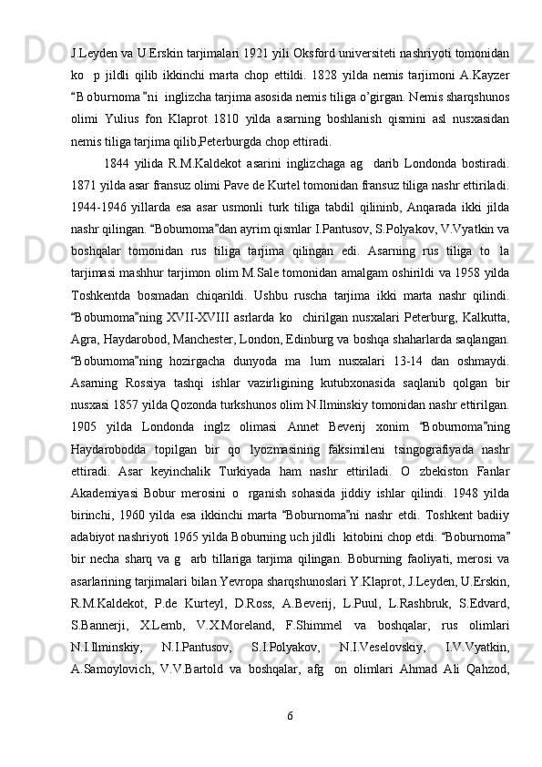 J.Leyden va U.Erskin tarjimalari 1921 yili Oksford universiteti nashriyoti tomonidan
ko p   jildli   qilib   ikkinchi   marta   chop   ettildi.   1828   yilda   nemis   tarjimoni   A.Kayzer
B o b urnoma n i  inglizcha tarjima asosida nemis tiliga o’girgan. Nemis sharqshunos	
 
olimi   Yulius   fon   Klaprot   1810   yilda   asarning   boshlanish   qismini   asl   nusxasidan
nemis tiliga tarjima qilib,Peterburgda chop ettiradi.
1844   yilida   R.M.Kaldekot   asarini   inglizchaga   ag darib   Londonda   bostiradi.	

1871 yilda asar fransuz olimi Pave de Kurtel tomonidan fransuz tiliga nashr ettiriladi.
1944-1946   yillarda   esa   asar   usmonli   turk   tiliga   tabdil   qilininb,   Anqarada   ikki   jilda
nashr qilingan.  Boburnoma dan ayrim qismlar I.Pantusov, S.Polyakov, V.Vyatkin va	
 
boshqalar   tomonidan   rus   tiliga   tarjima   qilingan   edi.   Asarning   rus   tiliga   to la	

tarjimasi mashhur tarjimon olim M.Sale tomonidan amalgam oshirildi va 1958 yilda
Toshkentda   bosmadan   chiqarildi.   Ushbu   ruscha   tarjima   ikki   marta   nashr   qilindi.
Boburnoma ning   XVII-XVIII   asrlarda   ko chirilgan   nusxalari   Peterburg,   Kalkutta,	
 	
Agra, Haydarobod, Manchester, London, Edinburg va boshqa shaharlarda saqlangan.
Boburnoma ning   hozirgacha   dunyoda   ma lum   nusxalari   13-14   dan   oshmaydi.	
 	
Asarning   Rossiya   tashqi   ishlar   vazirligining   kutubxonasida   saqlanib   qolgan   bir
nusxasi 1857 yilda Qozonda turkshunos olim N.Ilminskiy tomonidan nashr ettirilgan.
1905   yilda   Londonda   inglz   olimasi   Annet   Beverij   xonim   Boburnoma ning	
 
Haydarobodda   topilgan   bir   qo lyozmasining   faksimileni   tsingografiyada   nashr	

ettiradi.   Asar   keyinchalik   Turkiyada   ham   nashr   ettiriladi.   O zbekiston   Fanlar	

Akademiyasi   Bobur   merosini   o rganish   sohasida   jiddiy   ishlar   qilindi.   1948   yilda	

birinchi,   1960   yilda   esa   ikkinchi   marta   Boburnoma ni   nashr   etdi.   Toshkent   badiiy	
 
adabiyot nashriyoti 1965 yilda Boburning uch jildli  kitobini chop etdi.  Boburnoma	
 
bir   necha   sharq   va   g arb   tillariga   tarjima   qilingan.   Boburning   faoliyati,   merosi   va	

asarlarining tarjimalari bilan Yevropa sharqshunoslari Y.Klaprot, J.Leyden, U.Erskin,
R.M.Kaldekot,   P.de   Kurteyl,   D.Ross,   A.Beverij,   L.Puul,   L.Rashbruk,   S.Edvard,
S.Bannerji,   X.Lemb,   V.X.Moreland,   F.Shimmel   va   boshqalar,   rus   olimlari
N.I.Ilminskiy,   N.I.Pantusov,   S.I.Polyakov,   N.I.Veselovskiy,   I.V.Vyatkin,
A.Samoylovich,   V.V.Bartold   va   boshqalar,   afg on   olimlari   Ahmad   Ali   Qahzod,	

6 