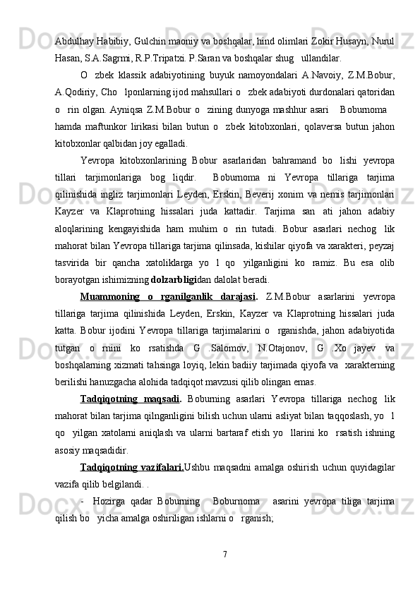 Abdulhay Habibiy, Gulchin maoniy va boshqalar, hind olimlari Zokir Husayn, Nurul
Hasan, S.A.Sagrmi, R.P.Tripatxi. P.Saran va boshqalar shug ullandilar.
O zbek   klassik   adabiyotining   buyuk   namoyondalari   A.Navoiy,   Z.M.Bobur,	

A.Qodiriy, Cho lponlarning ijod mahsullari o zbek adabiyoti durdonalari qatoridan	
 
o rin olgan. Ayniqsa  Z.M.Bobur  o zining dunyoga mashhur  asari   Boburnoma	
   
hamda   maftunkor   lirikasi   bilan   butun   o zbek   kitobxonlari,   qolaversa   butun   jahon	

kitobxonlar qalbidan joy egalladi.
Yevropa   kitobxonlarining   Bobur   asarlaridan   bahramand   bo lishi   yevropa	

tillari   tarjimonlariga   bog liqdir.   Boburnoma ni   Yevropa   tillariga   tarjima	
  
qilinishida   ingliz   tarjimonlari   Leyden,   Erskin,   Beverij   xonim   va   nemis   tarjimonlari
Kayzer   va   Klaprotning   hissalari   juda   kattadir.   Tarjima   san ati   jahon   adabiy	

aloqlarining   kengayishida   ham   muhim   o rin   tutadi.   Bobur   asarlari   nechog lik	
 
mahorat bilan Yevropa tillariga tarjima qilinsada, kishilar qiyofa va xarakteri, peyzaj
tasvirida   bir   qancha   xatoliklarga   yo l   qo yilganligini   ko ramiz.   Bu   esa   olib	
  
borayotgan ishimizning  dolzarbligi dan dalolat beradi. 
Muammoning   o rganilganlik   darajasi	
 .   Z.M.Bobur   asarlarini   yevropa
tillariga   tarjima   qilinishida   Leyden,   Erskin,   Kayzer   va   Klaprotning   hissalari   juda
katta.   Bobur   ijodini   Yevropa   tillariga   tarjimalarini   o rganishda,   jahon   adabiyotida	

tutgan   o rnini   ko rsatishda   G .Salomov,   N.Otajonov,   G .Xo jayev   va	
    
boshqalarning xizmati tahsinga loyiq, lekin badiiy tarjimada qiyofa va   xarakterning
berilishi hanuzgacha alohida tadqiqot mavzusi qilib olingan emas.
Tadqiqotning   maqsadi .   Boburning   asarlari   Yevropa   tillariga   nechog lik	

mahorat bilan tarjima qilnganligini bilish uchun ularni asliyat bilan taqqoslash, yo l	

qo yilgan   xatolarni   aniqlash   va   ularni   bartaraf   etish   yo llarini   ko rsatish   ishning	
  
asosiy maqsadidir.
Tadqiqotning   vazifalari. Ushbu   maqsadni   amalga   oshirish   uchun   quyidagilar
vazifa qilib belgilandi. .
- Hozirga   qadar   Boburning   Boburnoma   asarini   yevropa   tiliga   tarjima	
 
qilish bo yicha amalga oshiriligan ishlarni o rganish;	
 
7 