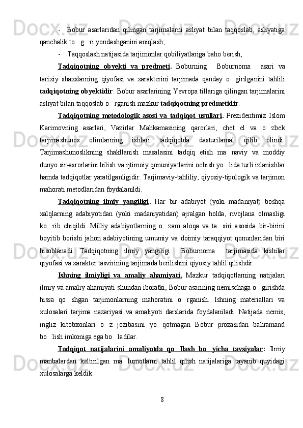 - Bobur   asarlaridan   qilingan   tarjimalarni   asliyat   bilan   taqqoslab,   asliyatiga
qanchalik to g ri yondashganini aniqlash; 
- Taqqoslash natijasida tarjimonlar qobiliyatlariga baho berish;
Tadqiqotning   obyekti   va   predmeti .   Boburning   Boburnoma   asari   va	
 
tarixiy   shaxslarning   qiyofasi   va   xarakterini   tarjimada   qanday   o girilganini   tahlili	

tadqiqotning obyektidir .   Bobur asarlarining Yevropa tillariga qilingan tarjimalarini
asliyat bilan taqqoslab o rganish mazkur 	
 tadqiqotning predmetidir .
Tadqiqotning   metodologik   asosi   va   tadqiqot   usullari .   Prezidentimiz   Islom
Karimovning   asarlari,   Vazirlar   Mahkamasining   qarorlari,   chet   el   va   o zbek	

tarjimashunos   olimlarning   ishlari   tadqiqotda   dasturilamal   qilib   olindi.
Tarjimashunoslikning   shakllanish   masalasini   tadqiq   etish   ma naviy   va   moddiy	

dunyo sir-asrorlarini bilish va ijtimoiy qonuniyatlarini ochish yo lida turli izlanishlar

hamda tadqiqotlar yaratilganligidir. Tarjimaviy-tahliliy, qiyosiy-tipologik va tarjimon
mahorati metodlaridan foydalanildi.
Tadqiqotning   ilmiy   yangiligi .   Har   bir   adabiyot   (yoki   madaniyat)   boshqa
xalqlarning   adabiyotidan   (yoki   madaniyatidan)   ajralgan   holda,   rivojlana   olmasligi
ko rib   chiqildi.   Milliy   adabiyotlarning   o zaro   aloqa   va   ta siri   asosida   bir-birini	
  
boyitib  borishi   jahon   adabiyotining   umumiy   va  doimiy   taraqqiyot   qonunlaridan   biri
hisoblanadi.   Tadqiqotning   ilmiy   yangiligi   Boburnoma   tarjimasida   kishilar	
 
qiyofasi va xarakter tasvirining tarjimada berilishini qiyosiy tahlil qilishdir.
Ishning   ilmiyligi   va   amaliy   ahamiyati.   Mazkur   tadqiqotlarning   natijalari
ilmiy va amaliy ahamiyati shundan iboratki, Bobur asarining nemischaga o girishda	

hissa   qo shgan   tarjimonlarning   mahoratini   o rganish.   Ishning   materiallari   va	
 
xulosalari   tarjima   nazariyasi   va   amaliyoti   darslarida   foydalaniladi.   Natijada   nemis,
ingliz   kitobxonlari   o z   jozibasini   yo qotmagan   Bobur   prozasidan   bahramand	
 
bo lish imkoniga ega bo ladilar.	
 
Tadqiqot   natijalarini   amaliyotda   qo llash   bo yicha   tavsiyalar	
  :   Ilmiy
manbalardan   keltirilgan   ma lumotlarni   tahlil   qilish   natijalariga   tayanib   quyidagi	

xulosalarga keldik.
8 