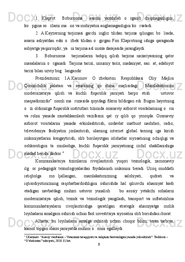 1.   Klaprot   Boburnoma   asarini   yaxshilab   o rganib   chiqmaganligini,  
ko pgina so zlarni ma no va mohiyatini anglamaganligini ko rsatadi.	
   
2.   A.Kayzerning   tarjimasi   garchi   ingliz   tilidan   tarjima   qilingan   bo lsada,	

asarni   asliyatdan   eski   o zbek   tilidan   o girgan   Fon   Klaprotning   ishiga   qaraganda	
 
asliyatga yaqinroqdir, ya ni tarjima asl nusxa darajasida jaranglaydi.

3.   Boburnoma   tarjimalarini   tadqiq   qilish   tarjima   nazariyasining   qator	
 
masalalarini   o rganadi.   Tarjima   tarixi,   umumiy   tarix,   madaniyat,   san at,   adabiyot	
 
tarixi bilan uzviy bog langandir.	

Prezidentimiz   I.A.Karimov   O zbekiston   Respublikasi   Oliy   Majlisi	

Qonunchilik   palatasi   va   senatining   qo shma   majlisidagi   Mamlakatimizni	
 
modernizatsiya   qilish   va   kuchli   fuqarolik   jamiyati   barpo   etish     ustuvor	

maqsadimizdir    nomli ma ruzasida quyidagi fikrni bildirgan edi. Bugun hayotning	
	
o zi oldimizga fuqarolik institutlari tizimida ommaviy axborot vositalarining o rni	
 
va   rolini   yanada   mustahkamlash   vazifasini   qat iy   qilib   qo ymoqda.   Ommaviy	
 
axborot   vositalarini   yanada   erkinlashtirish,   nodavlat   matbuot   nashrlari,   radio,
televideniya   faoliyatini   jonlantirish,   ularning   internet   global   tarmog iga   kirish	

imkoniyatlarini   kengaytirish,   olib   borilayotgan   islohatlar   siyosatining   ochiqligi   va
oshkoroligini   ta minlashga,   kuchli   fuqarolik   jamiyatining   izchil   shakllanishiga	

madad berishi darkor. 6
 
Kommunikatsiya   tizimlarini   rivojlantirish   yuqori   texnologik,   zamonaviy
ilg or   pedagogik   texnologiyalardan   foydalanish   imkonini   beradi.   Uzoq   muddatli	

istiqbolga   mo ljallangan,   mamlakatimizning   salohiyati,   qudrati   va	

iqtisodiyotimizning   raqobatbardoshligini   oshirishda   hal   qiliuvchi   ahamiyat   kasb
etadigan   navbatdagi   muhim   ustuvor   yunalish     bu   asosiy   yetakchi   sohalarni	

modernizatsiya   qilish,   texnik   va   texnologik   yangilash,   transport   va   infratuzilma
kommunikatsiyalarni   rivojlantirishga   qaratilgan   strategik   ahamiyatga   molik
loyihalarni amalgam oshirish uchun faol investitsiya siyosatini olib borishdan iborat.
Albatta,   bu   loyihalarni   amalga   oshirish   uchun   chuqur   bilim,   teran   tarbiya,
kamol topgan shaxs jamiyatda muhim o rinni egallaydi.	

6
  I . Karimov . “ Asosiy   vazifamiz  –  Vatanimiz   taraqqiyoti   va   xalqimiz   farovonligini   yanada   yuksaltirish ”.  Toshkent  – 
“ O ’ zbekiston ”  nshriyoti , 2010 31- bet .
9 