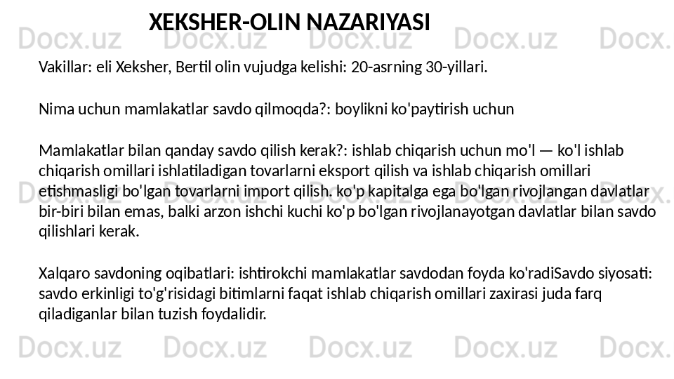 Vakillar: eli Xeksher, Bertil olin vujudga kelishi: 20-asrning 30-yillari.
Nima uchun mamlakatlar savdo qilmoqda?: boylikni ko'paytirish uchun
Mamlakatlar bilan qanday savdo qilish kerak?: ishlab chiqarish uchun mo'l — ko'l ishlab 
chiqarish omillari ishlatiladigan tovarlarni eksport qilish va ishlab chiqarish omillari 
etishmasligi bo'lgan tovarlarni import qilish. ko'p kapitalga ega bo'lgan rivojlangan davlatlar 
bir-biri bilan emas, balki arzon ishchi kuchi ko'p bo'lgan rivojlanayotgan davlatlar bilan savdo 
qilishlari kerak.
Xalqaro savdoning oqibatlari: ishtirokchi mamlakatlar savdodan foyda ko'radiSavdo siyosati: 
savdo erkinligi to'g'risidagi bitimlarni faqat ishlab chiqarish omillari zaxirasi juda farq 
qiladiganlar bilan tuzish foydalidir. XEKSHER-OLIN NAZARIYASI 