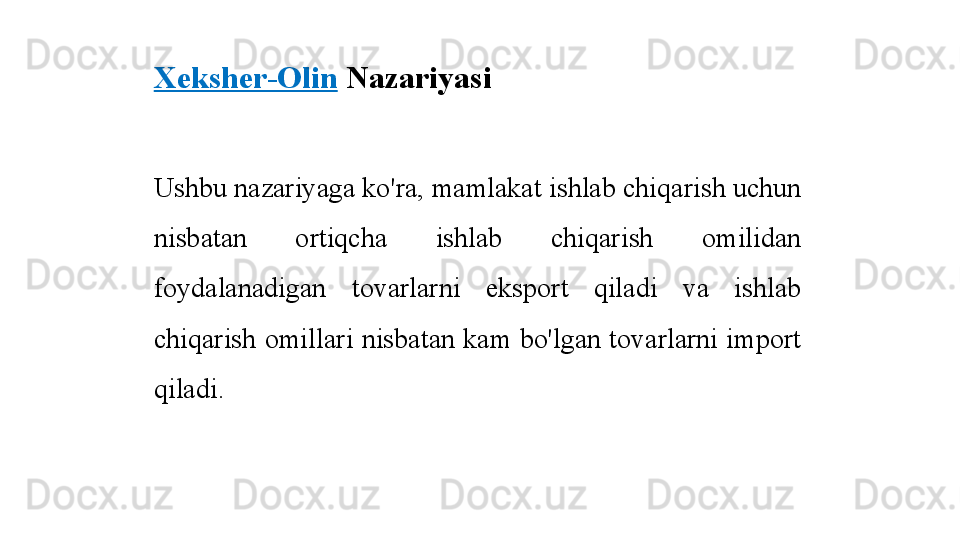 Xeksher-Olin  Nazariyasi
Ushbu nazariyaga ko'ra, mamlakat ishlab chiqarish uchun 
nisbatan  ortiqcha  ishlab  chiqarish  omilidan 
foydalanadigan  tovarlarni  eksport  qiladi  va  ishlab 
chiqarish omillari nisbatan kam bo'lgan tovarlarni import 
qiladi. 