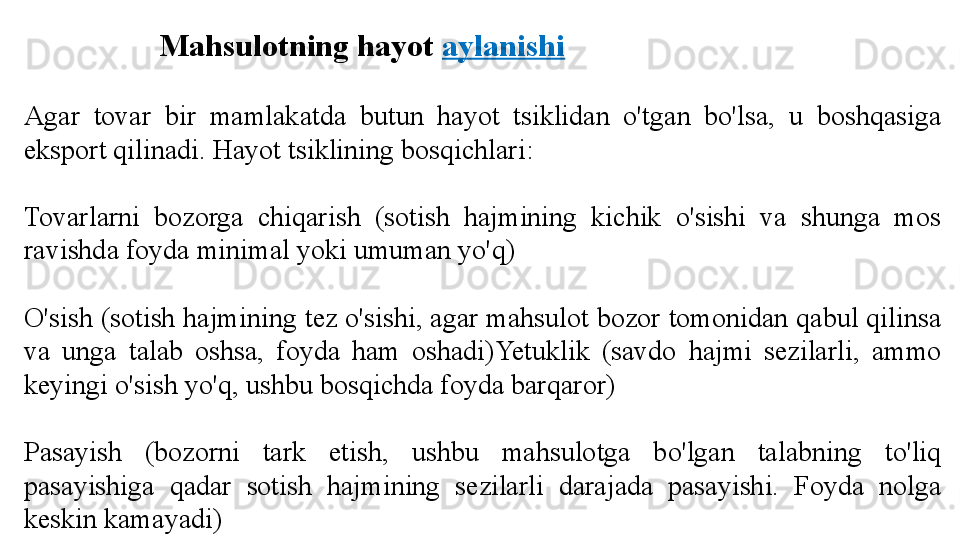 Mahsulotning hayot  aylanishi
Agar  tovar  bir  mamlakatda  butun  hayot  tsiklidan  o'tgan  bo'lsa,  u  boshqasiga 
eksport qilinadi. Hayot tsiklining bosqichlari:
Tovarlarni  bozorga  chiqarish  (sotish  hajmining  kichik  o'sishi  va  shunga  mos 
ravishda foyda minimal yoki umuman yo'q)
O'sish (sotish hajmining tez o'sishi, agar mahsulot bozor tomonidan qabul qilinsa 
va  unga  talab  oshsa,  foyda  ham  oshadi)Yetuklik  (savdo  hajmi  sezilarli,  ammo 
keyingi o'sish yo'q, ushbu bosqichda foyda barqaror)
Pasayish  (bozorni  tark  etish,  ushbu  mahsulotga  bo'lgan  talabning  to'liq 
pasayishiga  qadar  sotish  hajmining  sezilarli  darajada  pasayishi.  Foyda  nolga 
keskin kamayadi) 